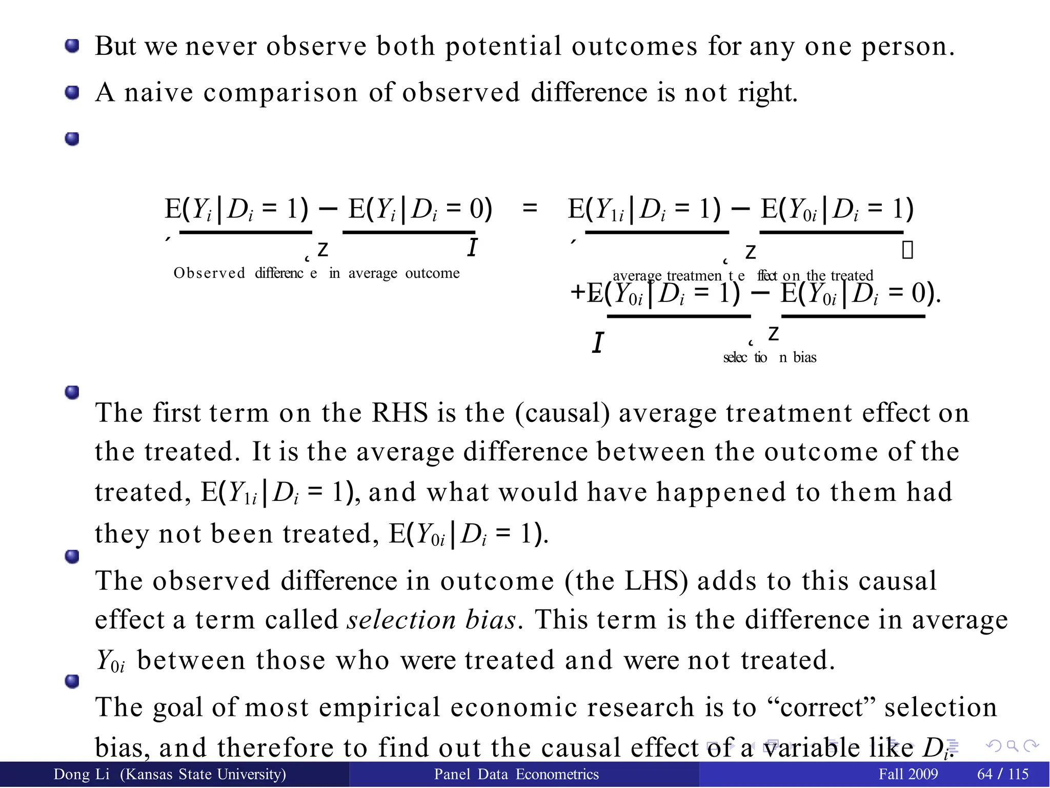 But we never observe both potential outcomes for any one person.
A naive comparison of observed difference is not right.
´
Observed differenc
˛
e
z
in average outcome
𝘐
E(Yi|Di = 1) − E(Yi|Di = 0) = E(Y1i|Di = 1) − E(Y0i|Di = 1)
´
average treatmen
˛
t e
z
ffect on the treated
𝘐
´
𝘐
+E(Y0i|Di = 1) − E(Y0i|Di = 0).
selec
˛
tio
z
n bias
The first term on the RHS is the (causal) average treatment effect on
the treated. It is the average difference between the outcome of the
treated, E(Y1i|Di = 1), and what would have happened to them had
they not been treated, E(Y0i|Di = 1).
The observed difference in outcome (the LHS) adds to this causal
effect a term called selection bias. This term is the difference in average
Y0i between those who were treated and were not treated.
The goal of most empirical economic research is to “correct” selection
bias, and therefore to find out the causal effect of a variable like Di.
Dong Li (Kansas State University) Panel Data Econometrics Fall 2009 64 / 115
 