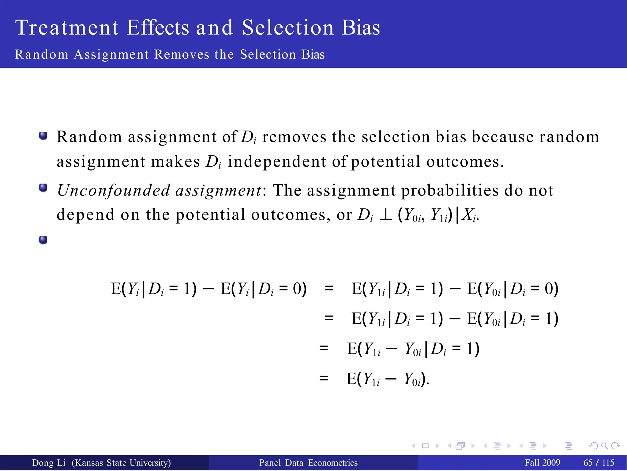 Treatment Effects and Selection Bias
Random Assignment Removes the Selection Bias
Random assignment of Di removes the selection bias because random
assignment makes Di independent of potential outcomes.
Unconfounded assignment: The assignment probabilities do not
depend on the potential outcomes, or Di ⊥ (Y0i, Y1i)|Xi.
E(Yi|Di = 1) − E(Yi|Di = 0) = E(Y1i|Di = 1) − E(Y0i|Di = 0)
= E(Y1i|Di = 1) − E(Y0i|Di = 1)
= E(Y1i − Y0i|Di = 1)
= E(Y1i − Y0i).
Dong Li (Kansas State University) Panel Data Econometrics Fall 2009 65 / 115
 