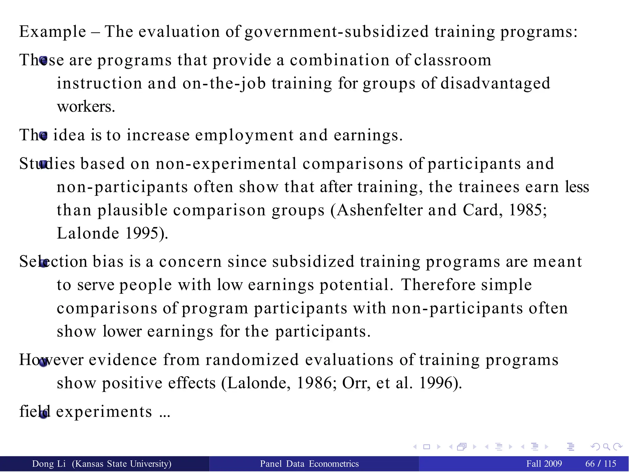 Example – The evaluation of government-subsidized training programs:
These are programs that provide a combination of classroom
instruction and on-the-job training for groups of disadvantaged
workers.
The idea is to increase employment and earnings.
Studies based on non-experimental comparisons of participants and
non-participants often show that after training, the trainees earn less
than plausible comparison groups (Ashenfelter and Card, 1985;
Lalonde 1995).
Selection bias is a concern since subsidized training programs are meant
to serve people with low earnings potential. Therefore simple
comparisons of program participants with non-participants often
show lower earnings for the participants.
However evidence from randomized evaluations of training programs
show positive effects (Lalonde, 1986; Orr, et al. 1996).
field experiments ...
Dong Li (Kansas State University) Panel Data Econometrics Fall 2009 66 / 115
 