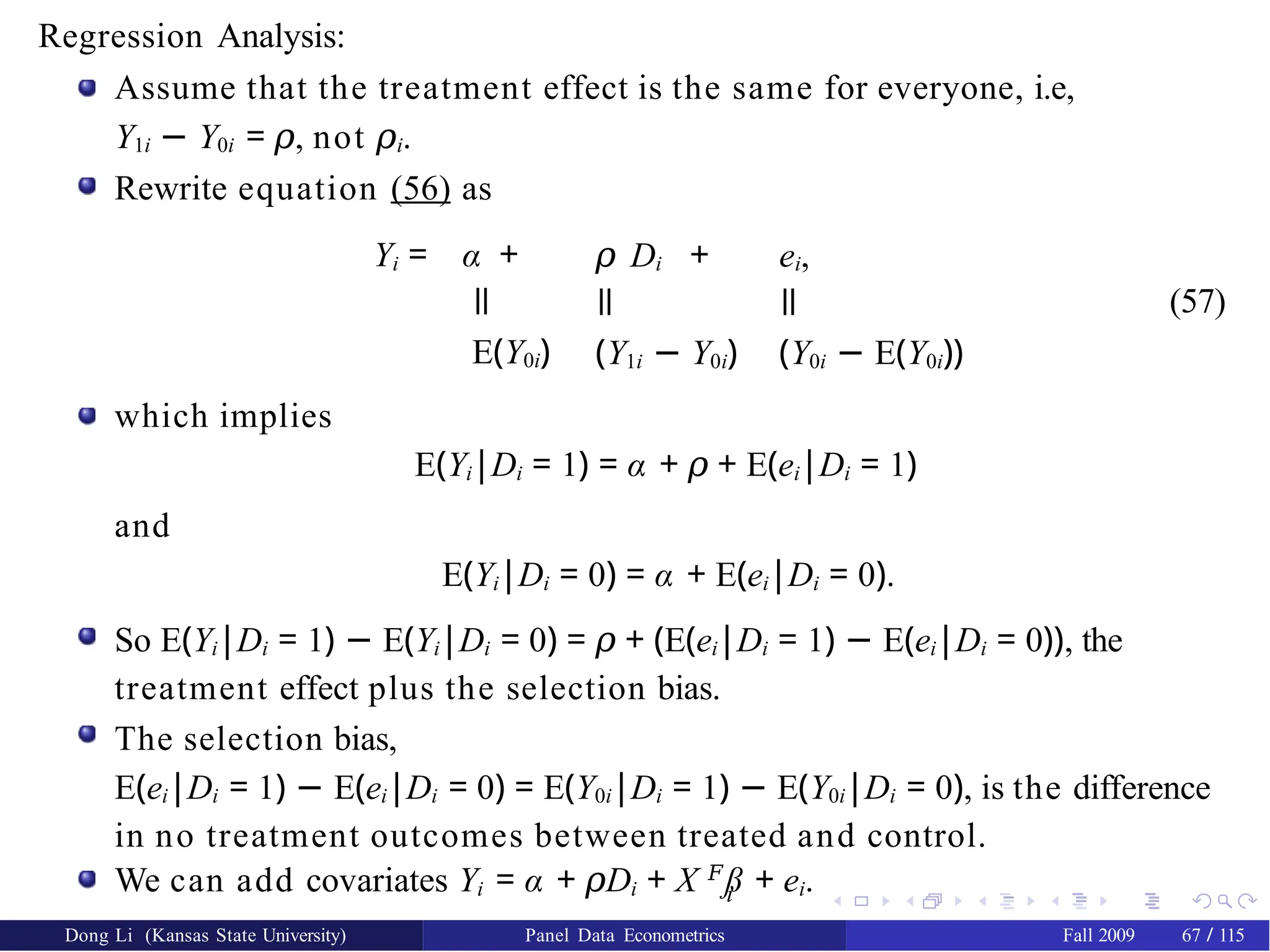 Regression Analysis:
Assume that the treatment effect is the same for everyone, i.e,
Y1i − Y0i = 𝜌, not 𝜌i.
Rewrite equation (56) as
Yi = α +
ǁ
E(Y0i)
𝜌 Di +
ǁ
(Y1i − Y0i)
ei,
ǁ
(Y0i − E(Y0i))
(57)
which implies
E(Yi|Di = 1) = α + 𝜌 + E(ei|Di = 1)
and
E(Yi|Di = 0) = α + E(ei|Di = 0).
So E(Yi|Di = 1) − E(Yi|Di = 0) = 𝜌 + (E(ei|Di = 1) − E(ei|Di = 0)), the
treatment effect plus the selection bias.
The selection bias,
E(ei|Di = 1) − E(ei|Di = 0) = E(Y0i|Di = 1) − E(Y0i|Di = 0), is the difference
in no treatment outcomes between treated and control.
i
We can add covariates Yi = α + D
𝜌 i + X 𝐹
ß + ei.
Dong Li (Kansas State University) Panel Data Econometrics Fall 2009 67 / 115
 