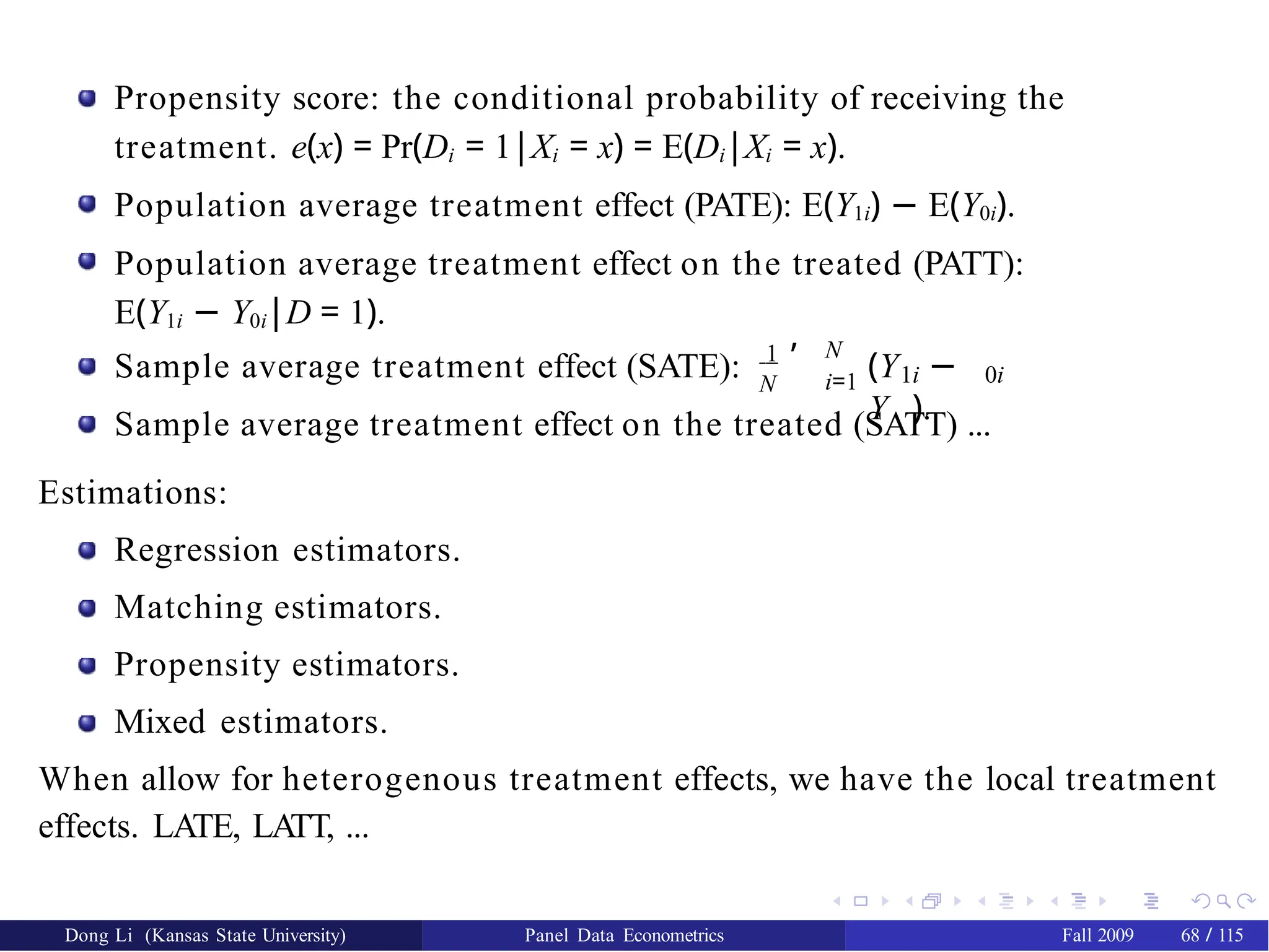 Propensity score: the conditional probability of receiving the
treatment. e(x) = Pr(Di = 1|Xi = x) = E(Di|Xi = x).
Population average treatment effect (PATE): E(Y1i) − E(Y0i).
Population average treatment effect on the treated (PATT):
E(Y1i − Y0i|D = 1).
Sample average treatment effect (SATE): 1
N
, N
i=1 1i 0i
(Y −
Y ).
Sample average treatment effect on the treated (SATT) ...
Estimations:
Regression estimators.
Matching estimators.
Propensity estimators.
Mixed estimators.
When allow for heterogenous treatment effects, we have the local treatment
effects. LATE, LATT, ...
Dong Li (Kansas State University) Panel Data Econometrics Fall 2009 68 / 115
 