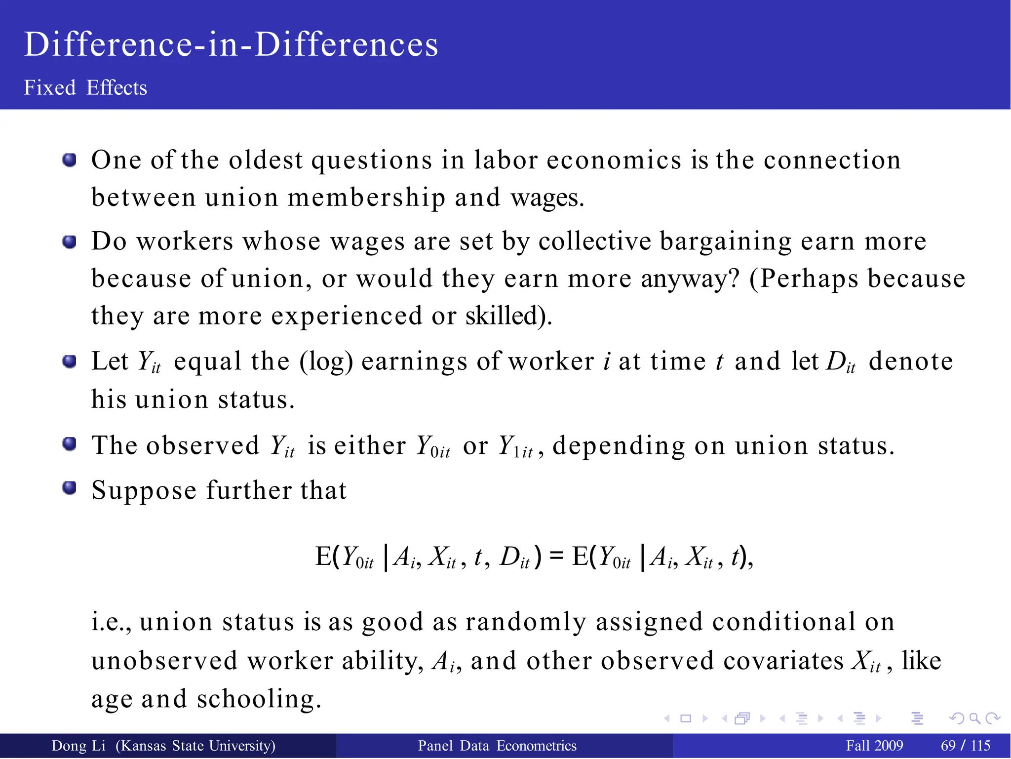 Difference-in-Differences
Fixed Effects
One of the oldest questions in labor economics is the connection
between union membership and wages.
Do workers whose wages are set by collective bargaining earn more
because of union, or would they earn more anyway? (Perhaps because
they are more experienced or skilled).
Let Yit equal the (log) earnings of worker i at time t and let Dit denote
his union status.
The observed Yit is either Y0it or Y1it , depending on union status.
Suppose further that
E(Y0it |Ai, Xit , t, Dit ) = E(Y0it |Ai, Xit , t),
i.e., union status is as good as randomly assigned conditional on
unobserved worker ability, Ai, and other observed covariates Xit , like
age and schooling.
Dong Li (Kansas State University) Panel Data Econometrics Fall 2009 69 / 115
 