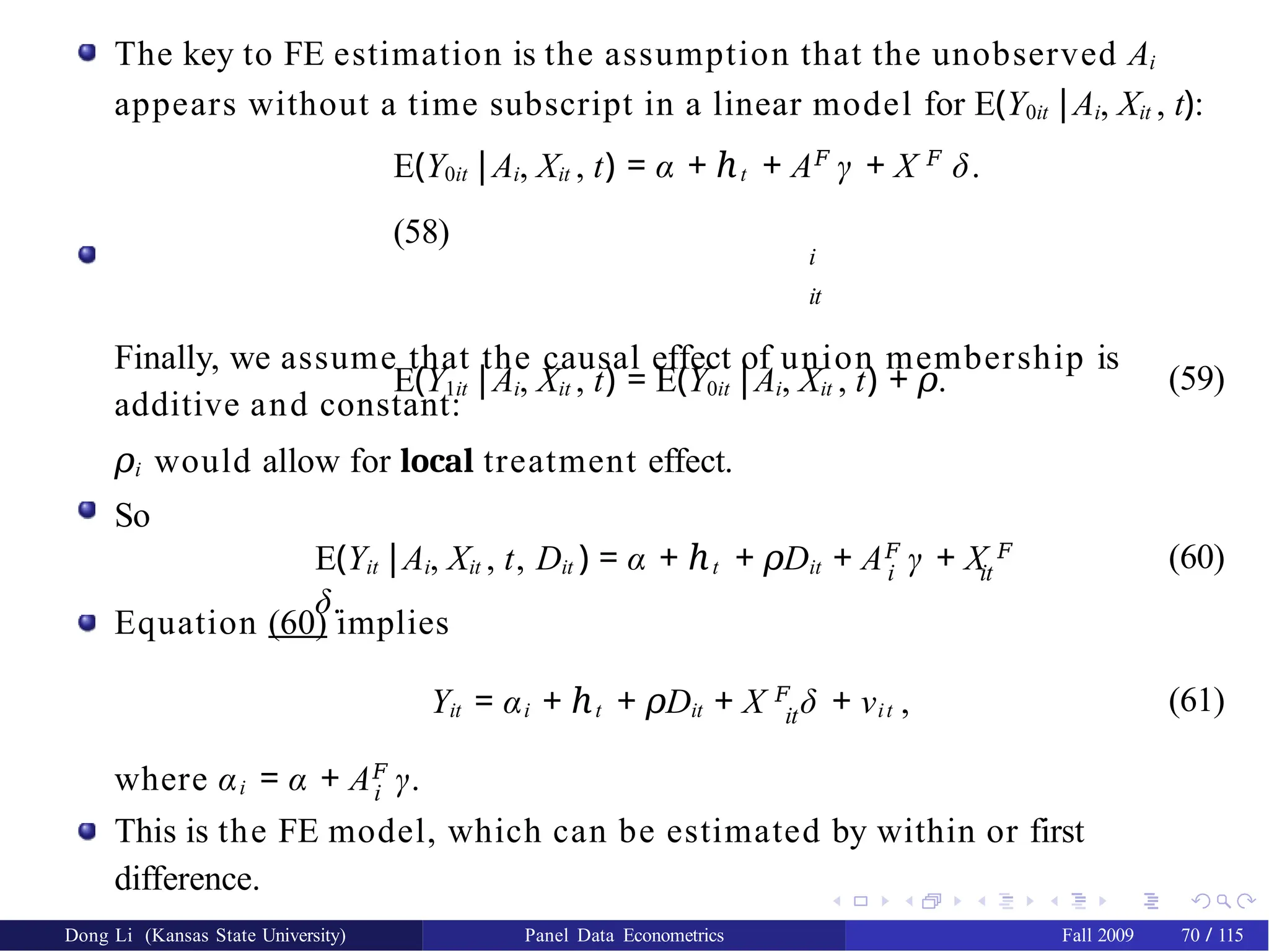The key to FE estimation is the assumption that the unobserved Ai
appears without a time subscript in a linear model for E(Y0it |Ai, Xit , t):
E(Y0it |Ai, Xit , t) = α + ℎt + A𝐹
γ + X 𝐹
δ.
(58)
i
it
Finally, we assume that the causal effect of union membership is
additive and constant:
E(Y1it |Ai, Xit , t) = E(Y0it |Ai, Xit , t) + 𝜌.
𝜌i would allow for local treatment effect.
So
(59)
i it
E(Yit |Ai, Xit , t, Dit ) = α + ℎt + D
𝜌 it + A𝐹
γ + X 𝐹
δ.
(60)
Equation (60) implies
it
Yit = αi + ℎt + D
𝜌 it + X 𝐹
δ + νit , (61)
where αi = α + A𝐹
γ.
i
This is the FE model, which can be estimated by within or first
difference.
Dong Li (Kansas State University) Panel Data Econometrics Fall 2009 70 / 115
 