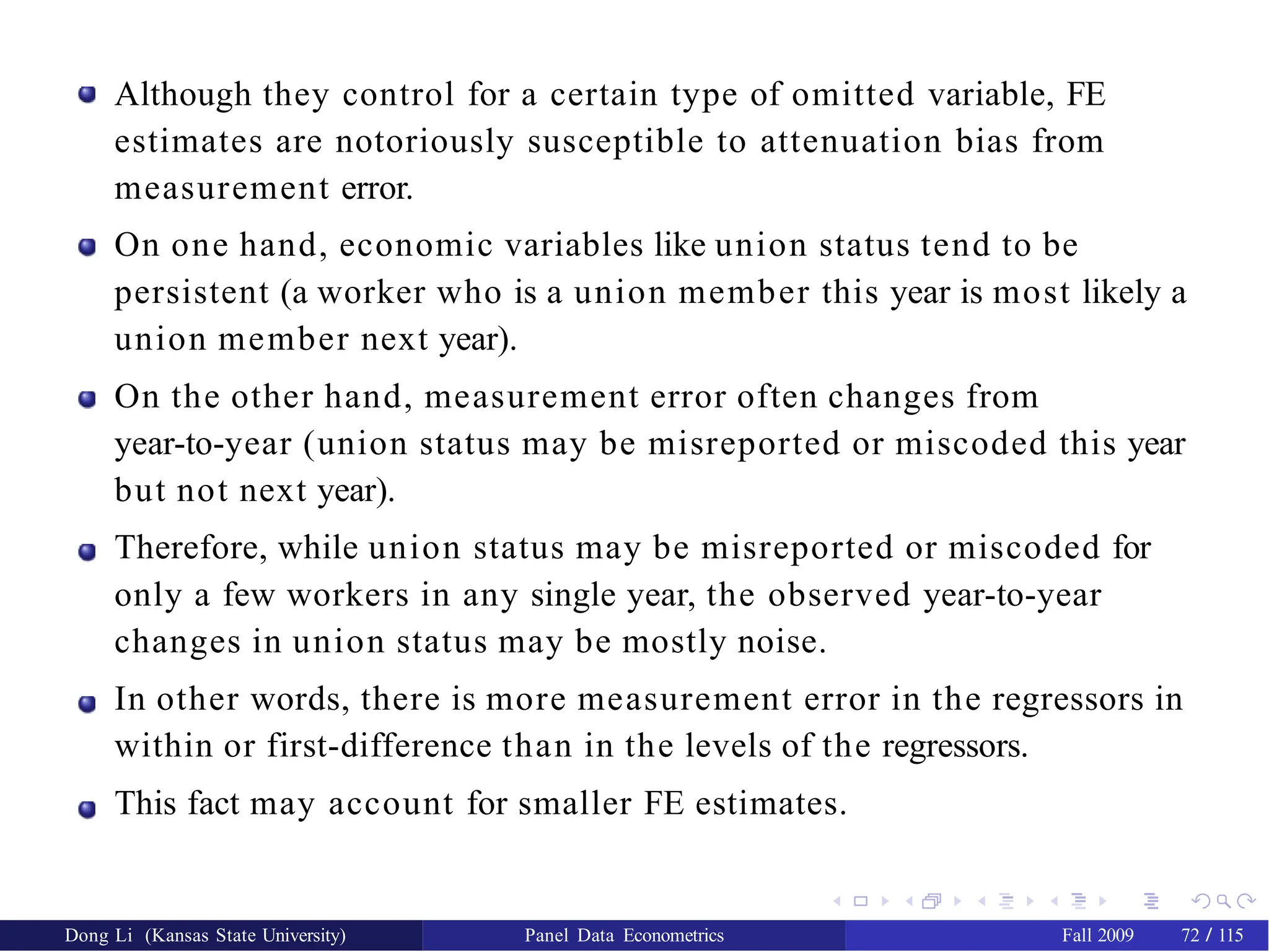 Although they control for a certain type of omitted variable, FE
estimates are notoriously susceptible to attenuation bias from
measurement error.
On one hand, economic variables like union status tend to be
persistent (a worker who is a union member this year is most likely a
union member next year).
On the other hand, measurement error often changes from
year-to-year (union status may be misreported or miscoded this year
but not next year).
Therefore, while union status may be misreported or miscoded for
only a few workers in any single year, the observed year-to-year
changes in union status may be mostly noise.
In other words, there is more measurement error in the regressors in
within or first-difference than in the levels of the regressors.
This fact may account for smaller FE estimates.
Dong Li (Kansas State University) Panel Data Econometrics Fall 2009 72 / 115
 