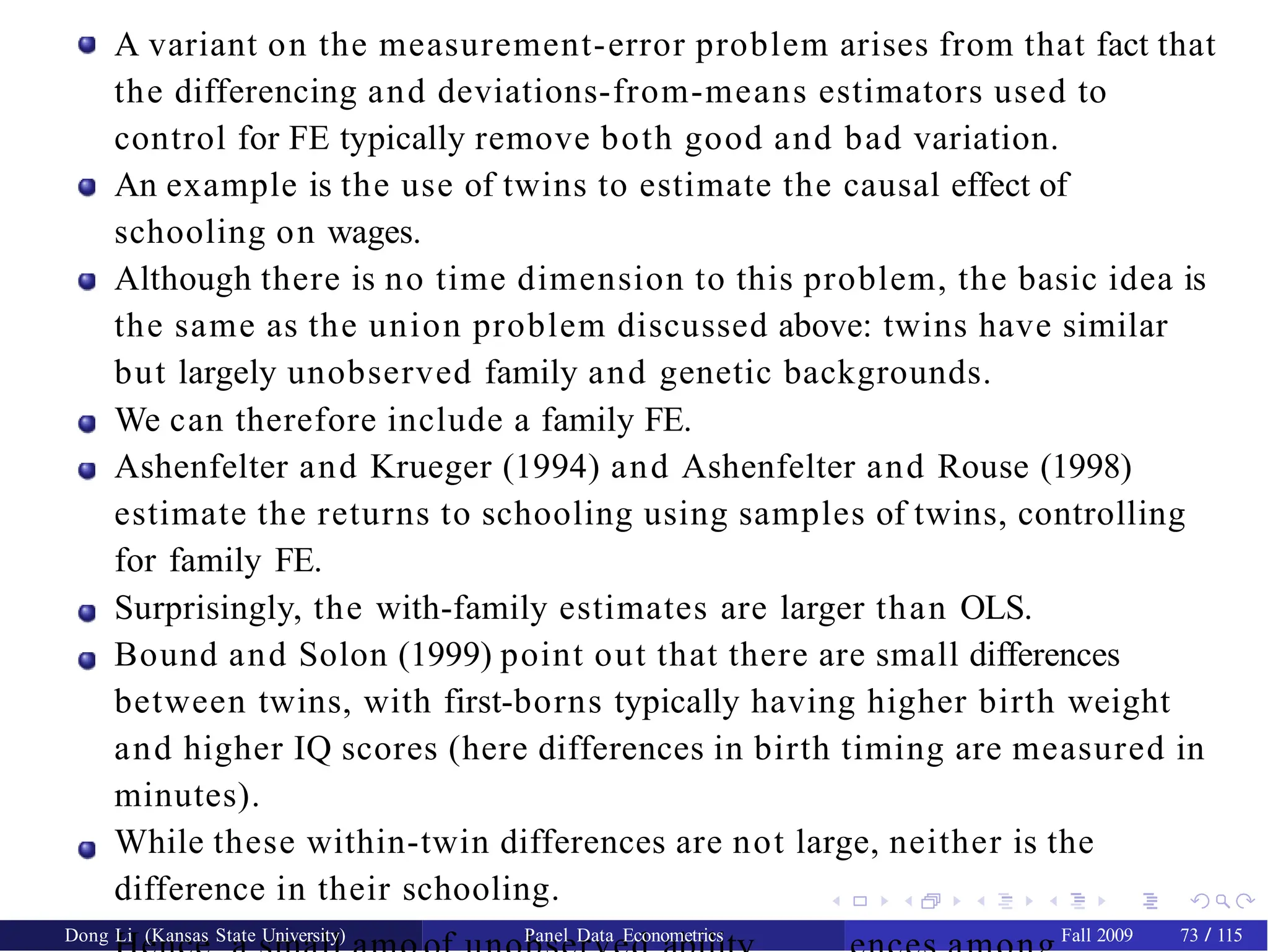A variant on the measurement-error problem arises from that fact that
the differencing and deviations-from-means estimators used to
control for FE typically remove both good and bad variation.
An example is the use of twins to estimate the causal effect of
schooling on wages.
Although there is no time dimension to this problem, the basic idea is
the same as the union problem discussed above: twins have similar
but largely unobserved family and genetic backgrounds.
We can therefore include a family FE.
Ashenfelter and Krueger (1994) and Ashenfelter and Rouse (1998)
estimate the returns to schooling using samples of twins, controlling
for family FE.
Surprisingly, the with-family estimates are larger than OLS.
Bound and Solon (1999) point out that there are small differences
between twins, with first-borns typically having higher birth weight
and higher IQ scores (here differences in birth timing are measured in
minutes).
While these within-twin differences are not large, neither is the
difference in their schooling.
Dong Li (Kansas State University) Panel Data Econometrics Fall 2009 73 / 115
 