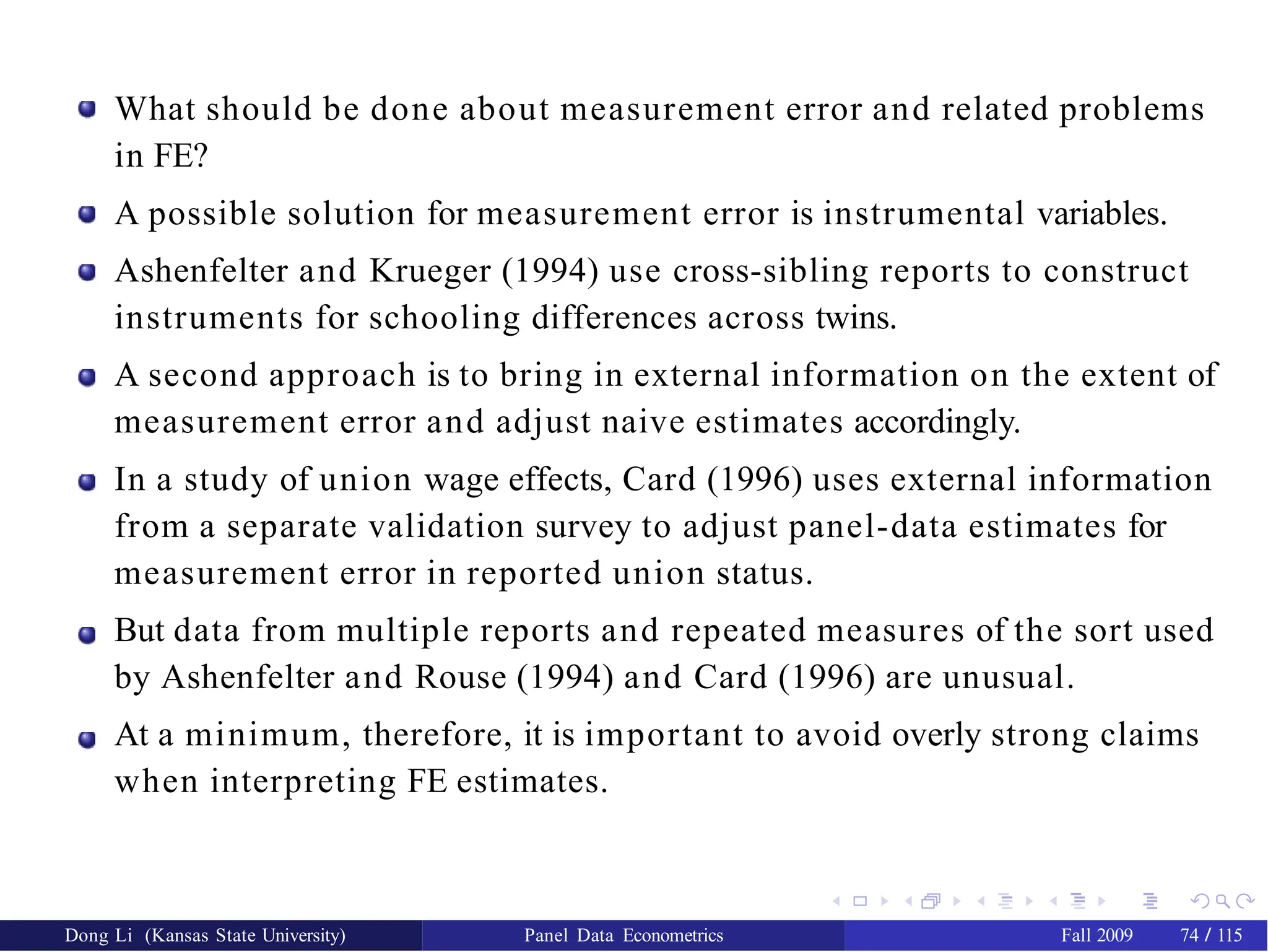 What should be done about measurement error and related problems
in FE?
A possible solution for measurement error is instrumental variables.
Ashenfelter and Krueger (1994) use cross-sibling reports to construct
instruments for schooling differences across twins.
A second approach is to bring in external information on the extent of
measurement error and adjust naive estimates accordingly.
In a study of union wage effects, Card (1996) uses external information
from a separate validation survey to adjust panel-data estimates for
measurement error in reported union status.
But data from multiple reports and repeated measures of the sort used
by Ashenfelter and Rouse (1994) and Card (1996) are unusual.
At a minimum, therefore, it is important to avoid overly strong claims
when interpreting FE estimates.
Dong Li (Kansas State University) Panel Data Econometrics Fall 2009 74 / 115
 