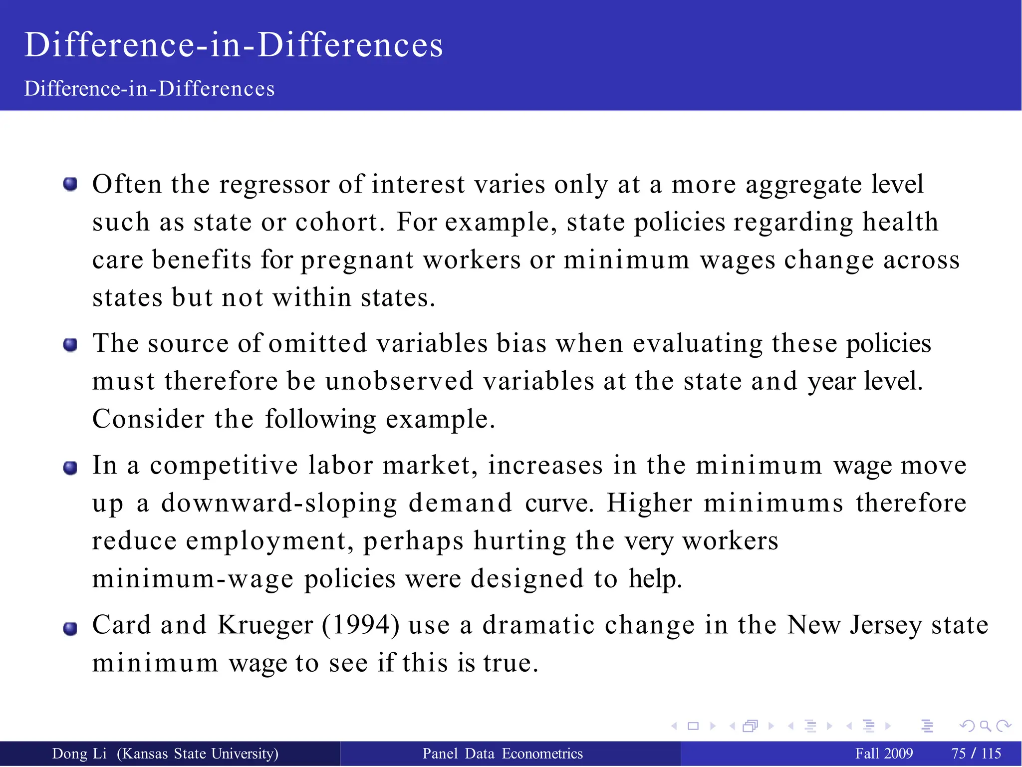 Difference-in-Differences
Difference-in-Differences
Often the regressor of interest varies only at a more aggregate level
such as state or cohort. For example, state policies regarding health
care benefits for pregnant workers or minimum wages change across
states but not within states.
The source of omitted variables bias when evaluating these policies
must therefore be unobserved variables at the state and year level.
Consider the following example.
In a competitive labor market, increases in the minimum wage move
up a downward-sloping demand curve. Higher minimums therefore
reduce employment, perhaps hurting the very workers
minimum-wage policies were designed to help.
Card and Krueger (1994) use a dramatic change in the New Jersey state
minimum wage to see if this is true.
Dong Li (Kansas State University) Panel Data Econometrics Fall 2009 75 / 115
 