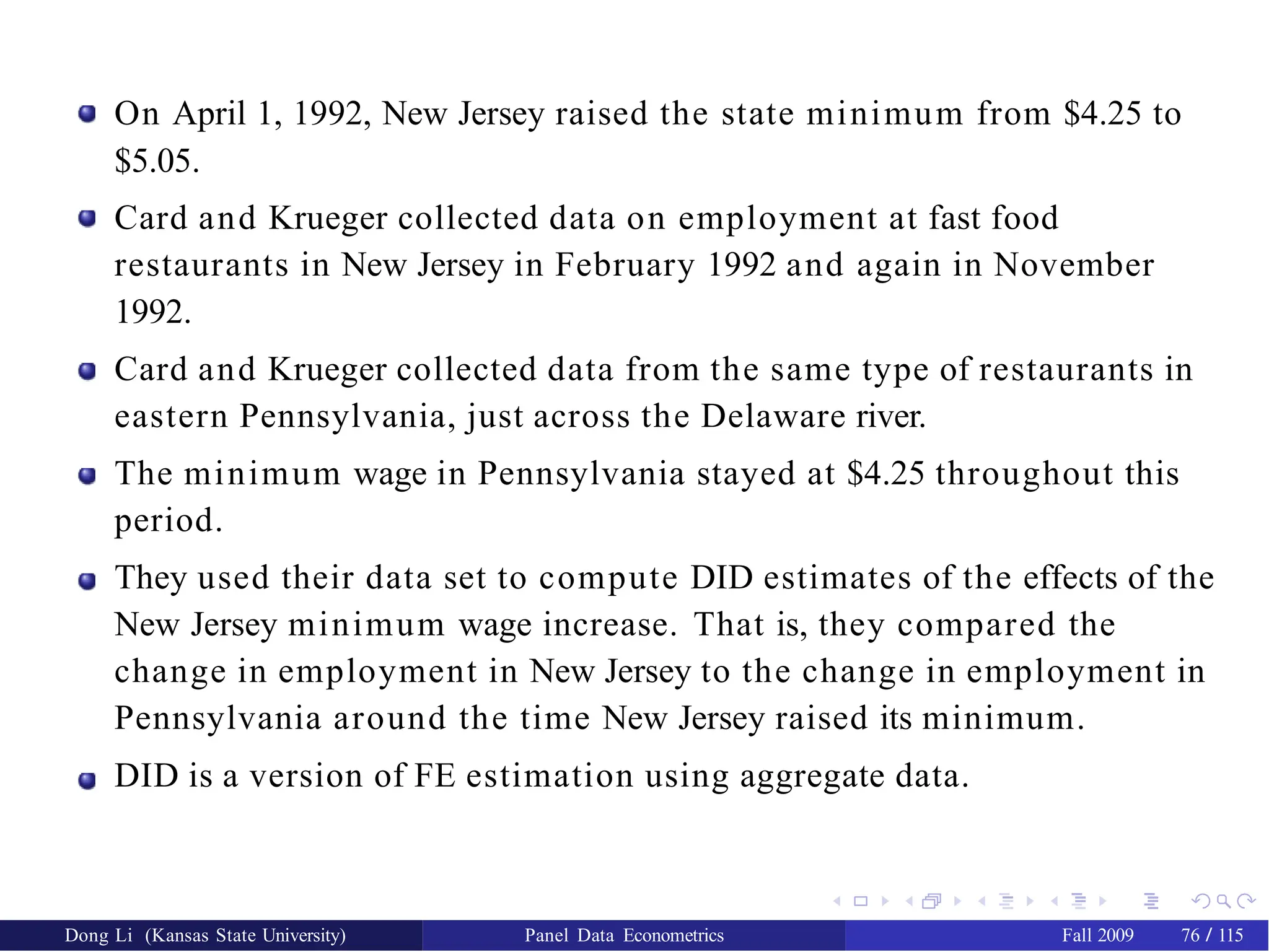 On April 1, 1992, New Jersey raised the state minimum from $4.25 to
$5.05.
Card and Krueger collected data on employment at fast food
restaurants in New Jersey in February 1992 and again in November
1992.
Card and Krueger collected data from the same type of restaurants in
eastern Pennsylvania, just across the Delaware river.
The minimum wage in Pennsylvania stayed at $4.25 throughout this
period.
They used their data set to compute DID estimates of the effects of the
New Jersey minimum wage increase. That is, they compared the
change in employment in New Jersey to the change in employment in
Pennsylvania around the time New Jersey raised its minimum.
DID is a version of FE estimation using aggregate data.
Dong Li (Kansas State University) Panel Data Econometrics Fall 2009 76 / 115
 