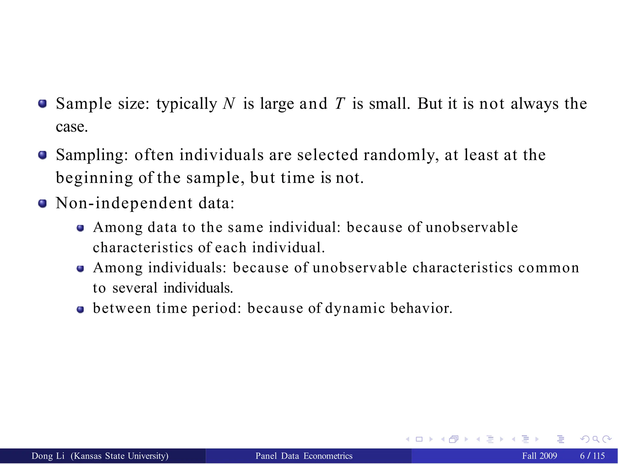 Sample size: typically N is large and T is small. But it is not always the
case.
Sampling: often individuals are selected randomly, at least at the
beginning of the sample, but time is not.
Non-independent data:
Among data to the same individual: because of unobservable
characteristics of each individual.
Among individuals: because of unobservable characteristics common
to several individuals.
between time period: because of dynamic behavior.
Dong Li (Kansas State University) Panel Data Econometrics Fall 2009 6 / 115
 
