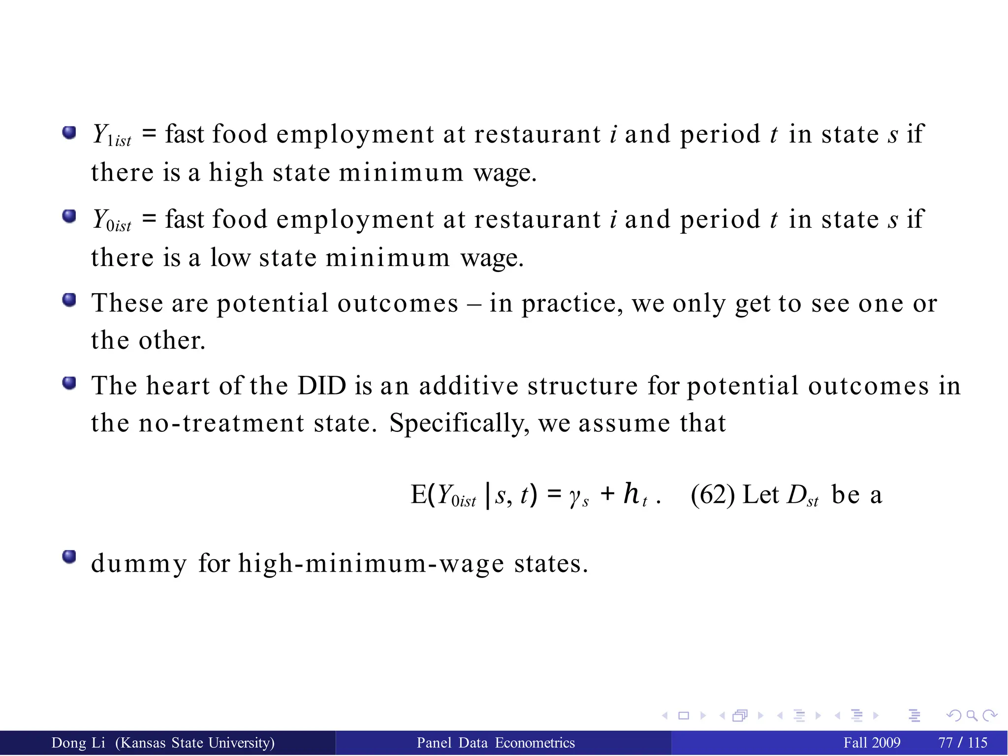 Y1ist = fast food employment at restaurant i and period t in state s if
there is a high state minimum wage.
Y0ist = fast food employment at restaurant i and period t in state s if
there is a low state minimum wage.
These are potential outcomes – in practice, we only get to see one or
the other.
The heart of the DID is an additive structure for potential outcomes in
the no-treatment state. Specifically, we assume that
E(Y0ist |s, t) = γs + ℎt . (62) Let Dst be a
dummy for high-minimum-wage states.
Dong Li (Kansas State University) Panel Data Econometrics Fall 2009 77 / 115
 
