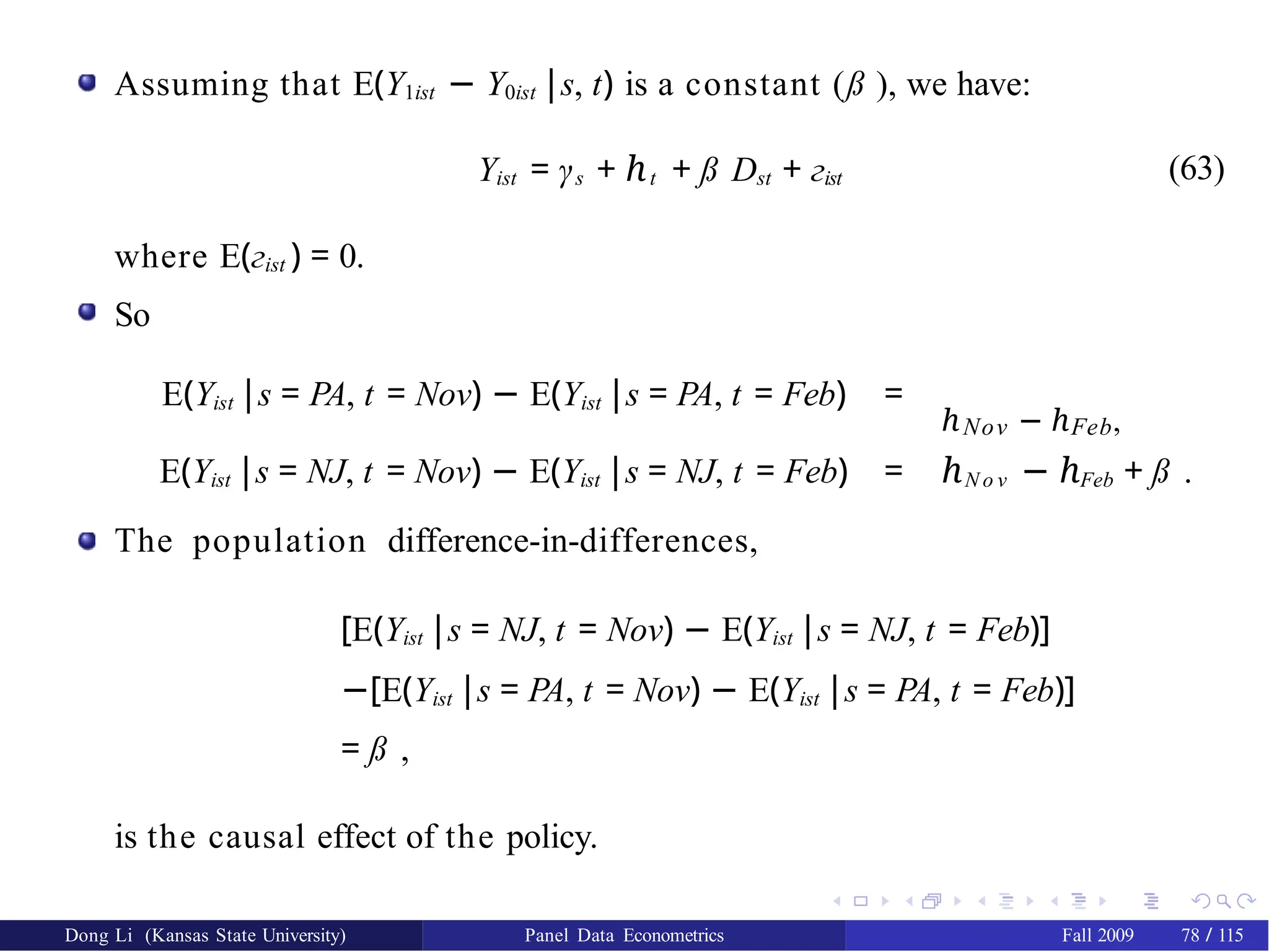 Assuming that E(Y1ist − Y0ist |s, t) is a constant (ß ), we have:
Yist = γs + ℎt + ß Dst + гist (63)
where E(гist ) = 0.
So
E(Yist |s = PA, t = Nov) − E(Yist |s = PA, t = Feb) =
ℎNov − ℎFeb,
E(Yist |s = NJ, t = Nov) − E(Yist |s = NJ, t = Feb) = ℎN o v − ℎFeb + ß .
The population difference-in-differences,
[E(Yist |s = NJ, t = Nov) − E(Yist |s = NJ, t = Feb)]
−[E(Yist |s = PA, t = Nov) − E(Yist |s = PA, t = Feb)]
= ß ,
is the causal effect of the policy.
Dong Li (Kansas State University) Panel Data Econometrics Fall 2009 78 / 115
 