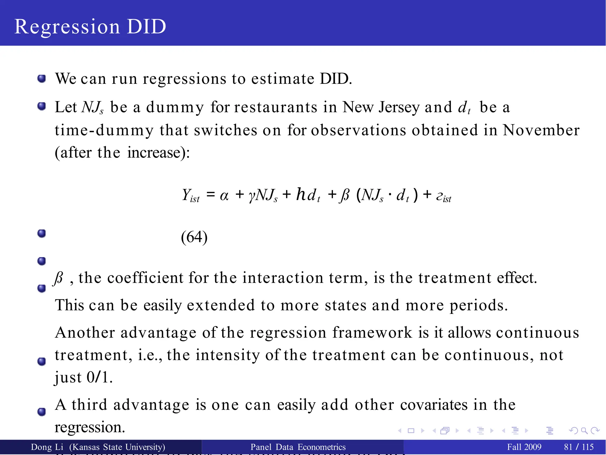 Regression DID
We can run regressions to estimate DID.
Let NJs be a dummy for restaurants in New Jersey and dt be a
time-dummy that switches on for observations obtained in November
(after the increase):
Yist = α + γNJs + d
ℎ t + ß (NJs · dt ) + гist
(64)
ß , the coefficient for the interaction term, is the treatment effect.
This can be easily extended to more states and more periods.
Another advantage of the regression framework is it allows continuous
treatment, i.e., the intensity of the treatment can be continuous, not
just 0/1.
A third advantage is one can easily add other covariates in the
regression.
Dong Li (Kansas State University) Panel Data Econometrics Fall 2009 81 / 115
 