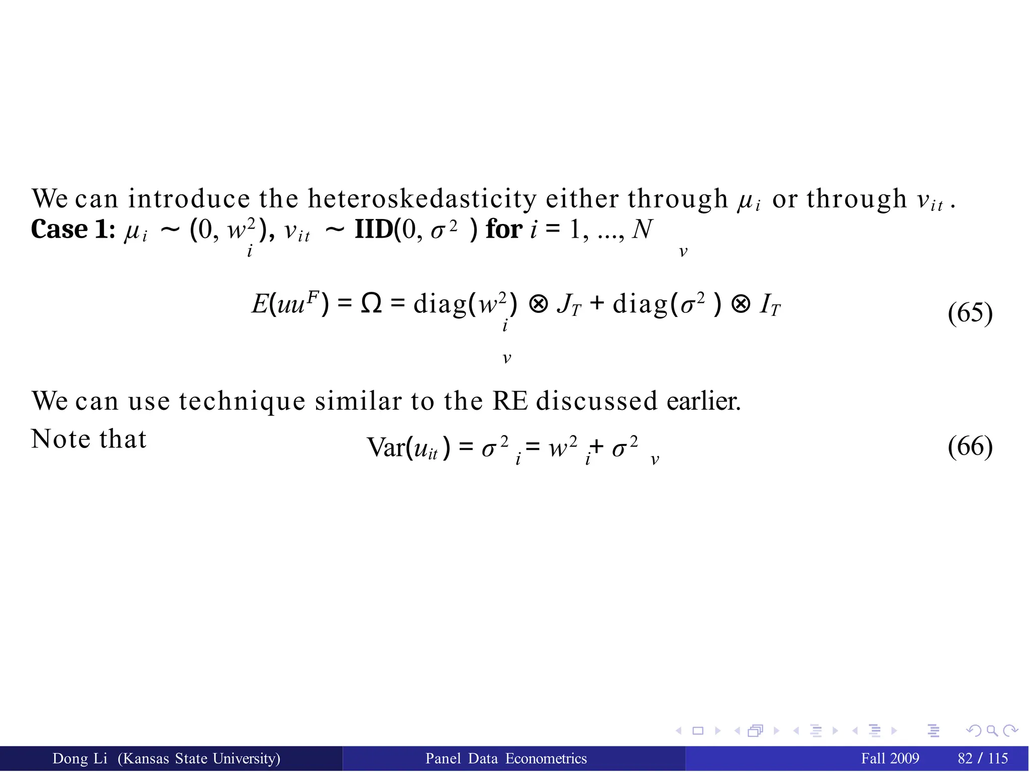 We can introduce the heteroskedasticity either through µi or through νit .
Case 1: µi ∼ (0, w2
), νit ∼ IID(0, σ 2 ) for i = 1, ..., N
i ν
Dong Li (Kansas State University) Panel Data Econometrics Fall 2009 82 / 115
E(uu𝐹
) = Ω = diag(w2
) ⊗ JT + diag(σ2
) ⊗ IT
i
ν
We can use technique similar to the RE discussed earlier.
Note that
(65)
Var(uit ) = σ 2
= w2
+ σ2
i i ν
(66)
 