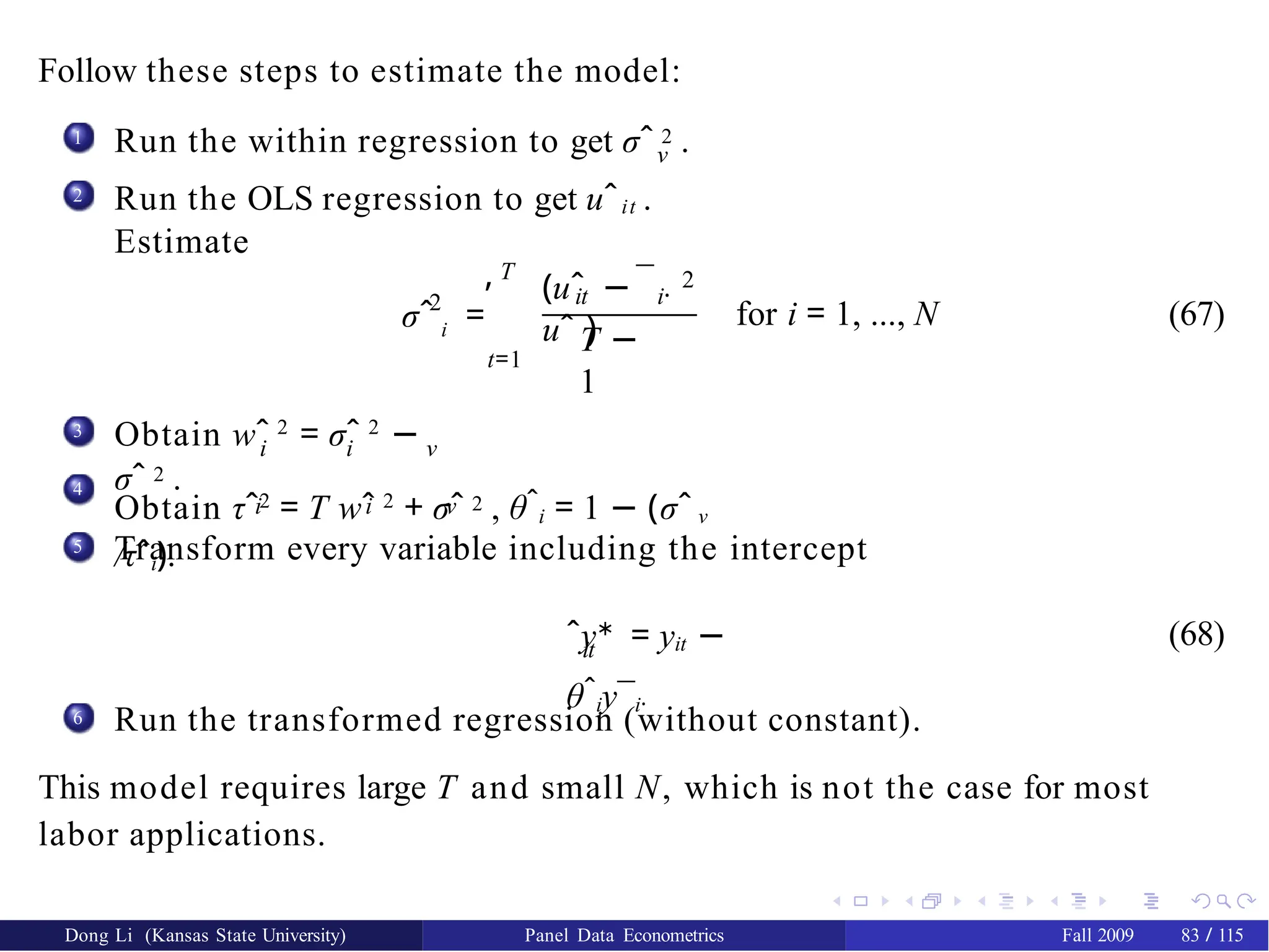 Follow these steps to estimate the model:
1 Run the within regression to get σˆ 2 .
ν
Run the OLS regression to get uˆit .
Estimate
2
2
σˆ i =
T
,
t=1
¯
it i·
(uˆ −
uˆ )
2
T −
1
for i = 1, ..., N (67)
3
i i ν
Obtain wˆ 2
= σˆ 2
−
σˆ 2 .
4
i i ν
Obtain τˆ2
= T wˆ 2
+ σˆ 2 , θˆi = 1 − (σˆ ν
/τˆi).
5 Transform every variable including the intercept
it
ˆy∗
= yit −
θˆiy¯i·
(68)
6
Dong Li (Kansas State University) Panel Data Econometrics Fall 2009 83 / 115
Run the transformed regression (without constant).
This model requires large T and small N, which is not the case for most
labor applications.
 