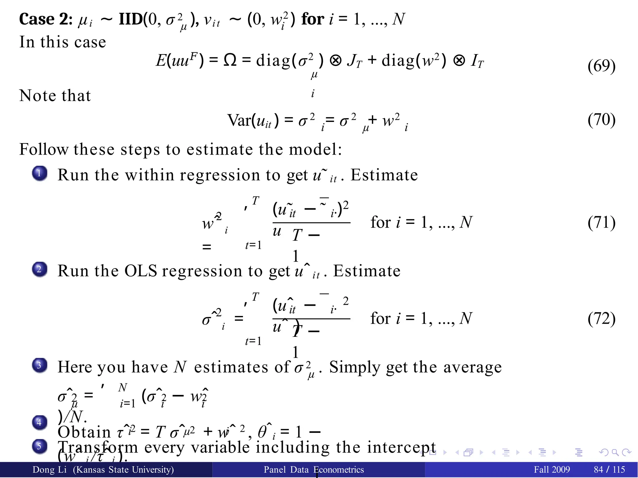µ i
Case 2: µi ∼ IID(0, σ 2 ), νit ∼ (0, w2
) for i = 1, ..., N
In this case
E(uu𝐹
) = Ω = diag(σ2
) ⊗ JT + diag(w2
) ⊗ IT
µ
i
(69)
Note that
Var(uit ) = σ 2
= σ 2
+ w2
i µ i
Follow these steps to estimate the model:
(70)
1 Run the within regression to get u˜it . Estimate
2
wˆ i
=
T
,
t=1
¯
(u˜ −
u
it i·
˜ )2
T −
1
for i = 1, ..., N (71)
2 Run the OLS regression to get uˆit . Estimate
2
σˆ i =
T
,
t=1
¯
it i·
(uˆ −
uˆ )
2
T −
1
for i = 1, ..., N (72)
3
µ
Here you have N estimates of σ 2 . Simply get the average
, N
2 2 2
µ i=1 i i
σˆ = (σˆ − wˆ
)/N.
4
i µ i
Obtain τˆ2
= T σˆ 2 + wˆ 2
, θˆi = 1 −
(wˆ i /τˆi ).
5 Transform every variable including the intercept
Dong Li (Kansas State University) Panel Data Econometrics Fall 2009 84 / 115
 