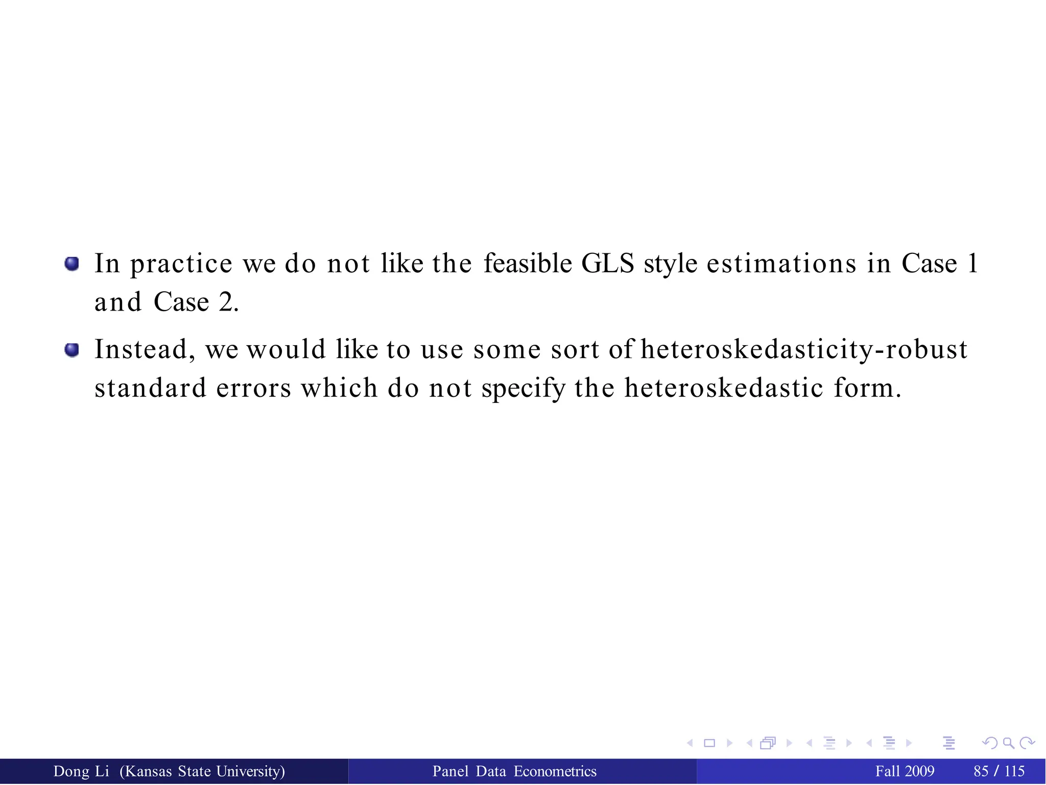 In practice we do not like the feasible GLS style estimations in Case 1
and Case 2.
Instead, we would like to use some sort of heteroskedasticity-robust
standard errors which do not specify the heteroskedastic form.
Dong Li (Kansas State University) Panel Data Econometrics Fall 2009 85 / 115
 