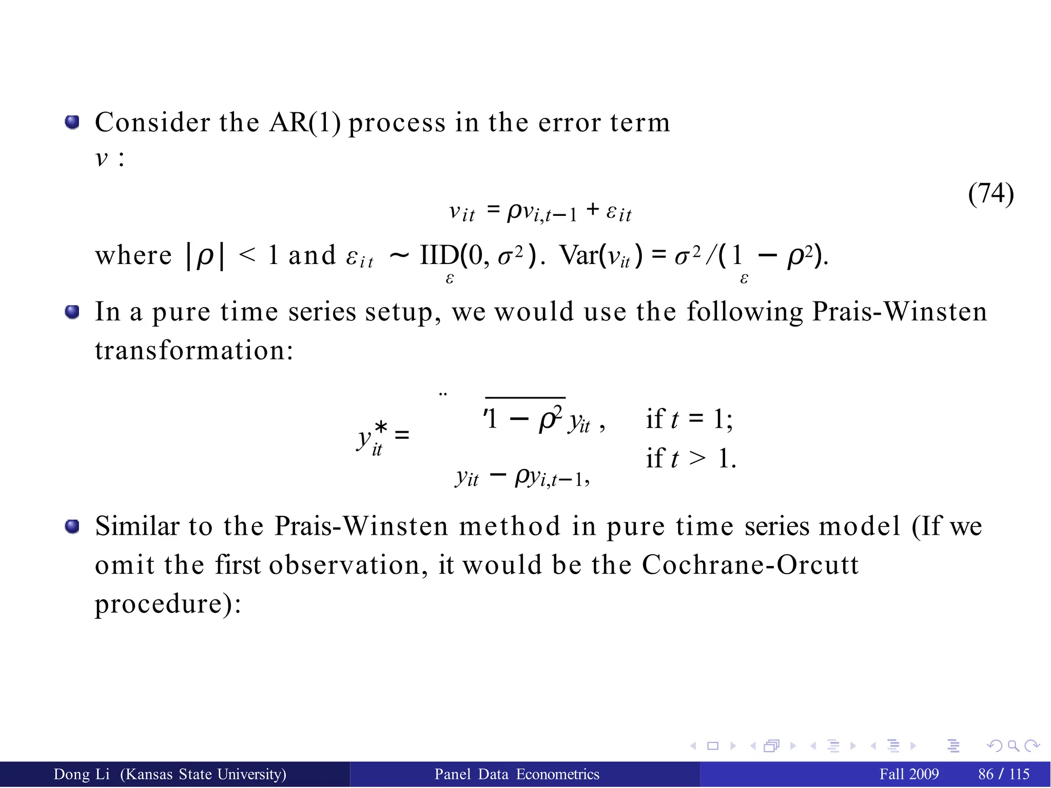 Consider the AR(1) process in the error term
ν :
νit = ν
𝜌 i,t−1 + εit
(74)
where |𝜌| < 1 and εi t ∼ IID(0, σ2 ). Var(νit ) = σ2 /(1 − 𝜌2).
ε ε
In a pure time series setup, we would use the following Prais-Winsten
transformation:
¨ ,
∗
it
y =
2
it
1 − 𝜌 y , if t = 1;
if t > 1.
yit − y
𝜌 i,t−1,
Similar to the Prais-Winsten method in pure time series model (If we
omit the first observation, it would be the Cochrane-Orcutt
procedure):
Dong Li (Kansas State University) Panel Data Econometrics Fall 2009 86 / 115
 