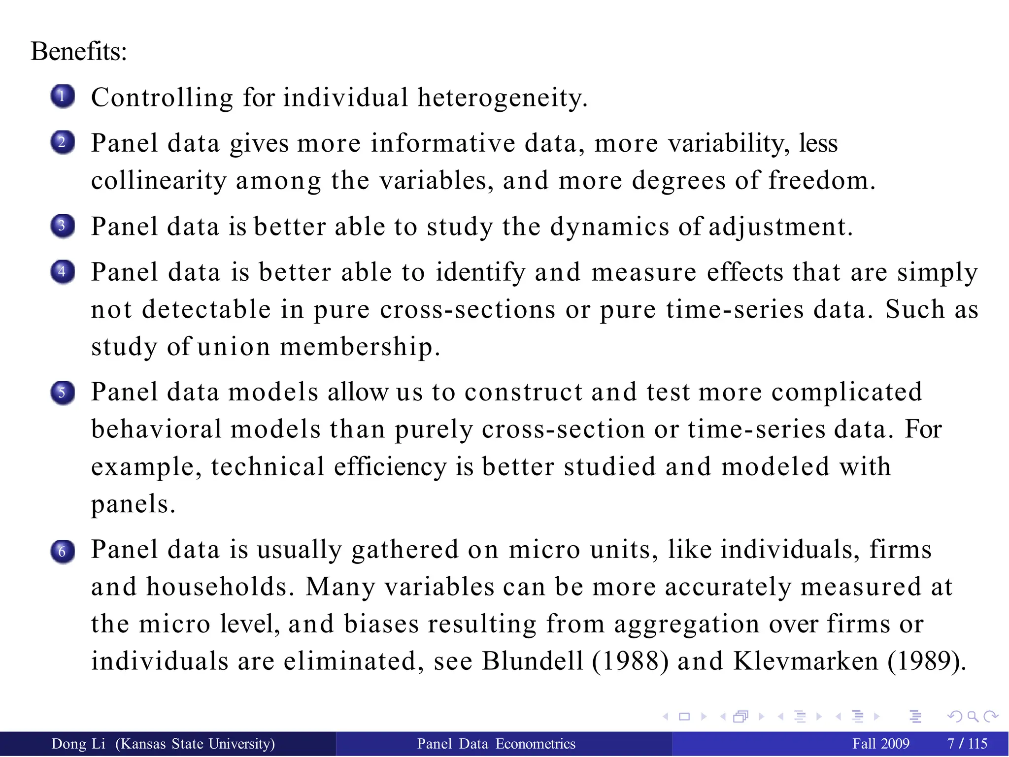 Benefits:
1 Controlling for individual heterogeneity.
Panel data gives more informative data, more variability, less
collinearity among the variables, and more degrees of freedom.
Panel data is better able to study the dynamics of adjustment.
Panel data is better able to identify and measure effects that are simply
not detectable in pure cross-sections or pure time-series data. Such as
study of union membership.
Panel data models allow us to construct and test more complicated
behavioral models than purely cross-section or time-series data. For
example, technical efficiency is better studied and modeled with
panels.
Panel data is usually gathered on micro units, like individuals, firms
and households. Many variables can be more accurately measured at
the micro level, and biases resulting from aggregation over firms or
individuals are eliminated, see Blundell (1988) and Klevmarken (1989).
2
3
4
5
6
Dong Li (Kansas State University) Panel Data Econometrics Fall 2009 7 / 115
 