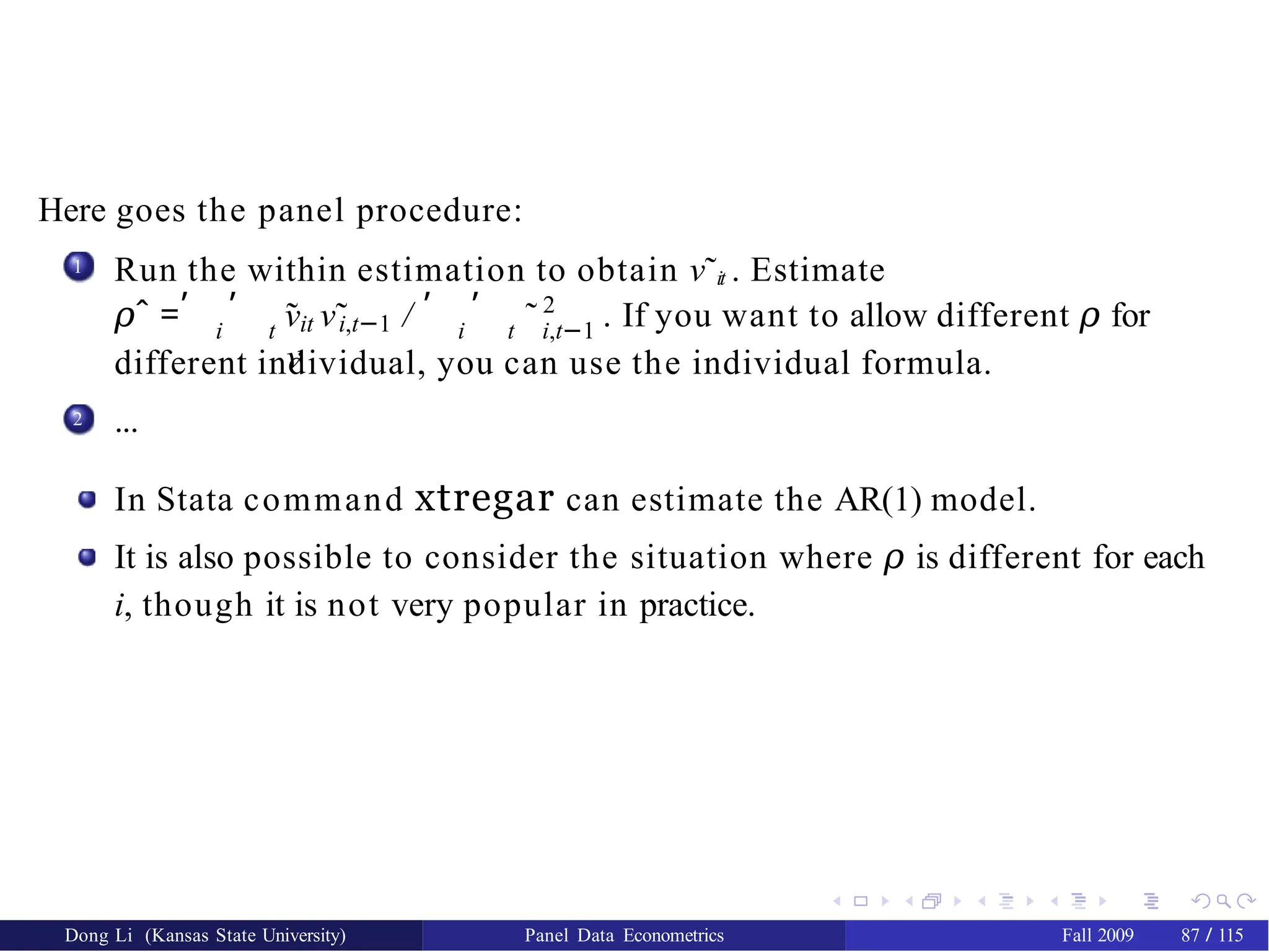 Here goes the panel procedure:
1 Run the within estimation to obtain ν˜it . Estimate
𝜌ˆ = νit i,t−1
, , , ,
˜ ν˜ /
ν
2
i t i t i,t−1
˜ . If you want to allow different 𝜌 for
different individual, you can use the individual formula.
...
2
In Stata command xtregar can estimate the AR(1) model.
It is also possible to consider the situation where 𝜌 is different for each
i, though it is not very popular in practice.
Dong Li (Kansas State University) Panel Data Econometrics Fall 2009 87 / 115
 