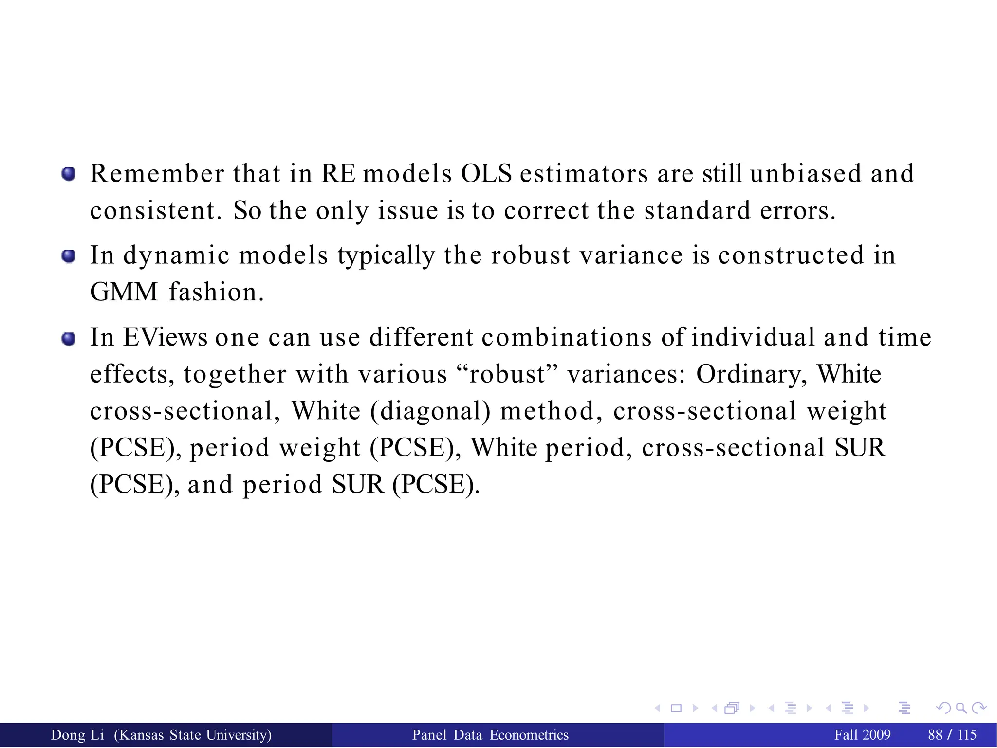 Remember that in RE models OLS estimators are still unbiased and
consistent. So the only issue is to correct the standard errors.
In dynamic models typically the robust variance is constructed in
GMM fashion.
In EViews one can use different combinations of individual and time
effects, together with various “robust” variances: Ordinary, White
cross-sectional, White (diagonal) method, cross-sectional weight
(PCSE), period weight (PCSE), White period, cross-sectional SUR
(PCSE), and period SUR (PCSE).
Dong Li (Kansas State University) Panel Data Econometrics Fall 2009 88 / 115
 