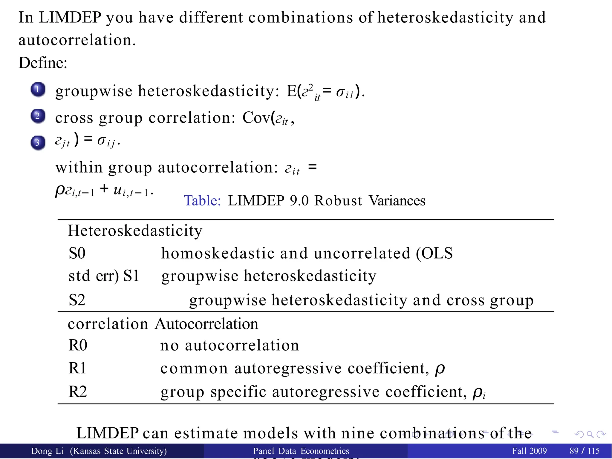 In LIMDEP you have different combinations of heteroskedasticity and
autocorrelation.
Define:
1 groupwise heteroskedasticity: E(г2
= σi i ).
it
cross group correlation: Cov(гit ,
гjt ) = σi j .
within group autocorrelation: гit =
г
𝜌 i,t−1 + ui,t−1.
2
3
Table: LIMDEP 9.0 Robust Variances
Heteroskedasticity
S0 homoskedastic and uncorrelated (OLS
std err) S1 groupwise heteroskedasticity
S2 groupwise heteroskedasticity and cross group
correlation Autocorrelation
R0 no autocorrelation
R1 common autoregressive coefficient, 𝜌
R2 group specific autoregressive coefficient, 𝜌i
LIMDEP can estimate models with nine combinations of the
above models.
Dong Li (Kansas State University) Panel Data Econometrics Fall 2009 89 / 115
 
