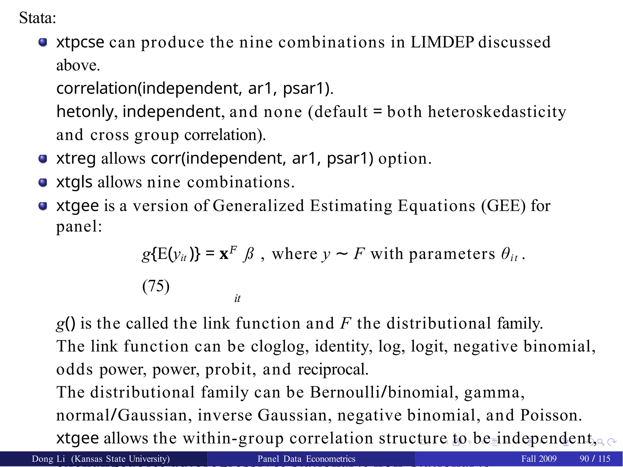Stata:
xtpcse can produce the nine combinations in LIMDEP discussed
above.
correlation(independent, ar1, psar1).
hetonly, independent, and none (default = both heteroskedasticity
and cross group correlation).
xtreg allows corr(independent, ar1, psar1) option.
xtgls allows nine combinations.
xtgee is a version of Generalized Estimating Equations (GEE) for
panel:
g{E(yit )} = x𝐹
ß , where y ∼ F with parameters θit .
(75)
it
g() is the called the link function and F the distributional family.
The link function can be cloglog, identity, log, logit, negative binomial,
odds power, power, probit, and reciprocal.
The distributional family can be Bernoulli/binomial, gamma,
normal/Gaussian, inverse Gaussian, negative binomial, and Poisson.
xtgee allows the within-group correlation structure to be independent,
exchangeable, autoregressive, stationary, non-stationary,
Dong Li (Kansas State University) Panel Data Econometrics Fall 2009 90 / 115
 