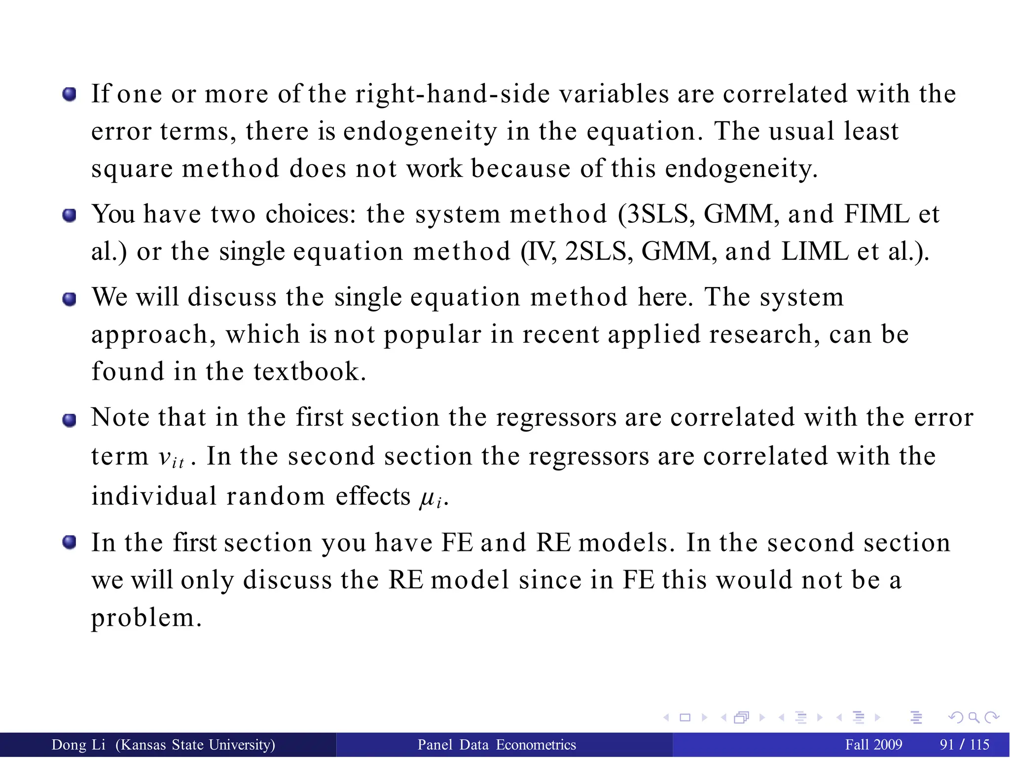If one or more of the right-hand-side variables are correlated with the
error terms, there is endogeneity in the equation. The usual least
square method does not work because of this endogeneity.
You have two choices: the system method (3SLS, GMM, and FIML et
al.) or the single equation method (IV, 2SLS, GMM, and LIML et al.).
We will discuss the single equation method here. The system
approach, which is not popular in recent applied research, can be
found in the textbook.
Note that in the first section the regressors are correlated with the error
term νit . In the second section the regressors are correlated with the
individual random effects µi.
In the first section you have FE and RE models. In the second section
we will only discuss the RE model since in FE this would not be a
problem.
Dong Li (Kansas State University) Panel Data Econometrics Fall 2009 91 / 115
 