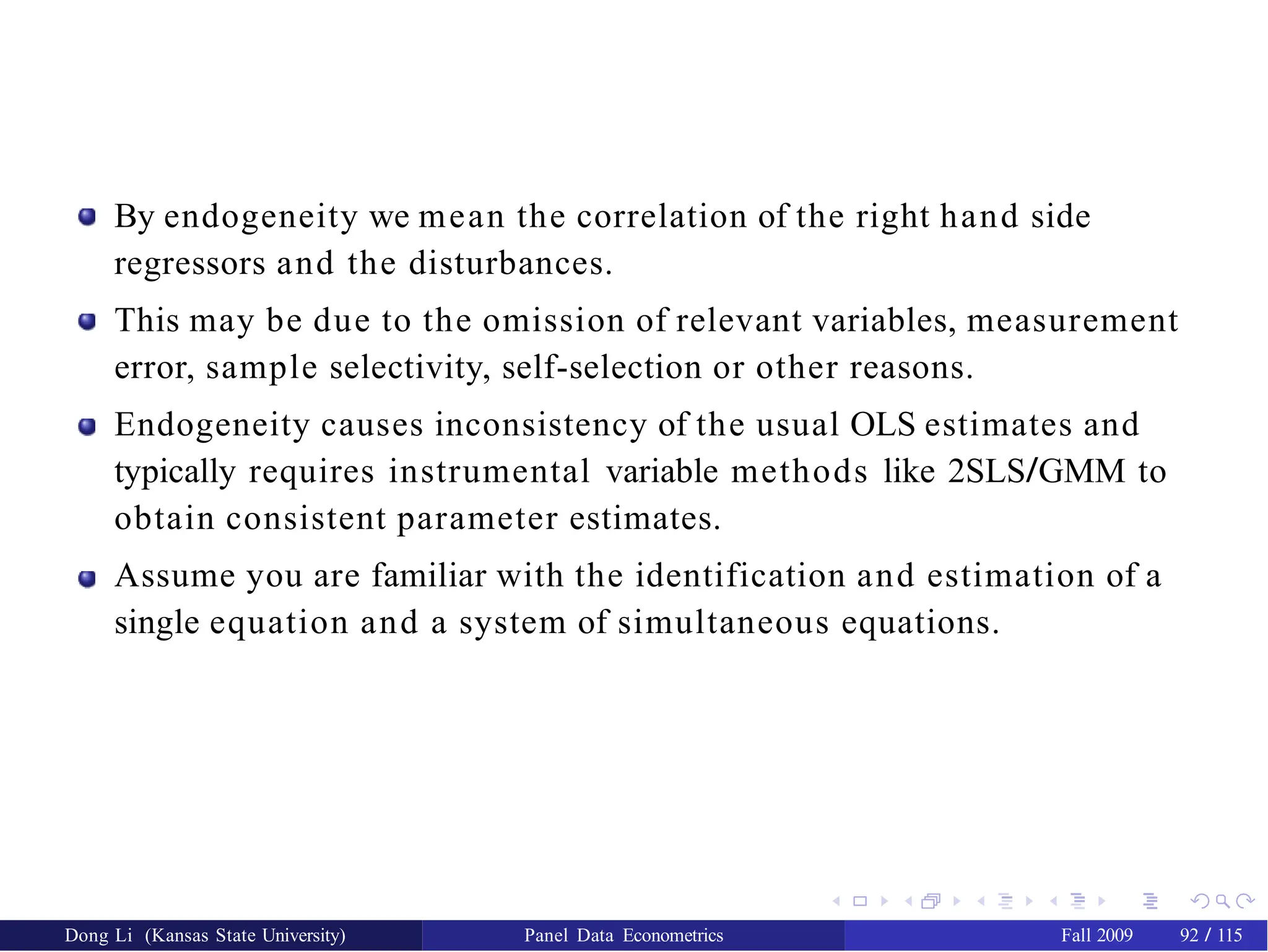 By endogeneity we mean the correlation of the right hand side
regressors and the disturbances.
This may be due to the omission of relevant variables, measurement
error, sample selectivity, self-selection or other reasons.
Endogeneity causes inconsistency of the usual OLS estimates and
typically requires instrumental variable methods like 2SLS/GMM to
obtain consistent parameter estimates.
Assume you are familiar with the identification and estimation of a
single equation and a system of simultaneous equations.
Dong Li (Kansas State University) Panel Data Econometrics Fall 2009 92 / 115
 