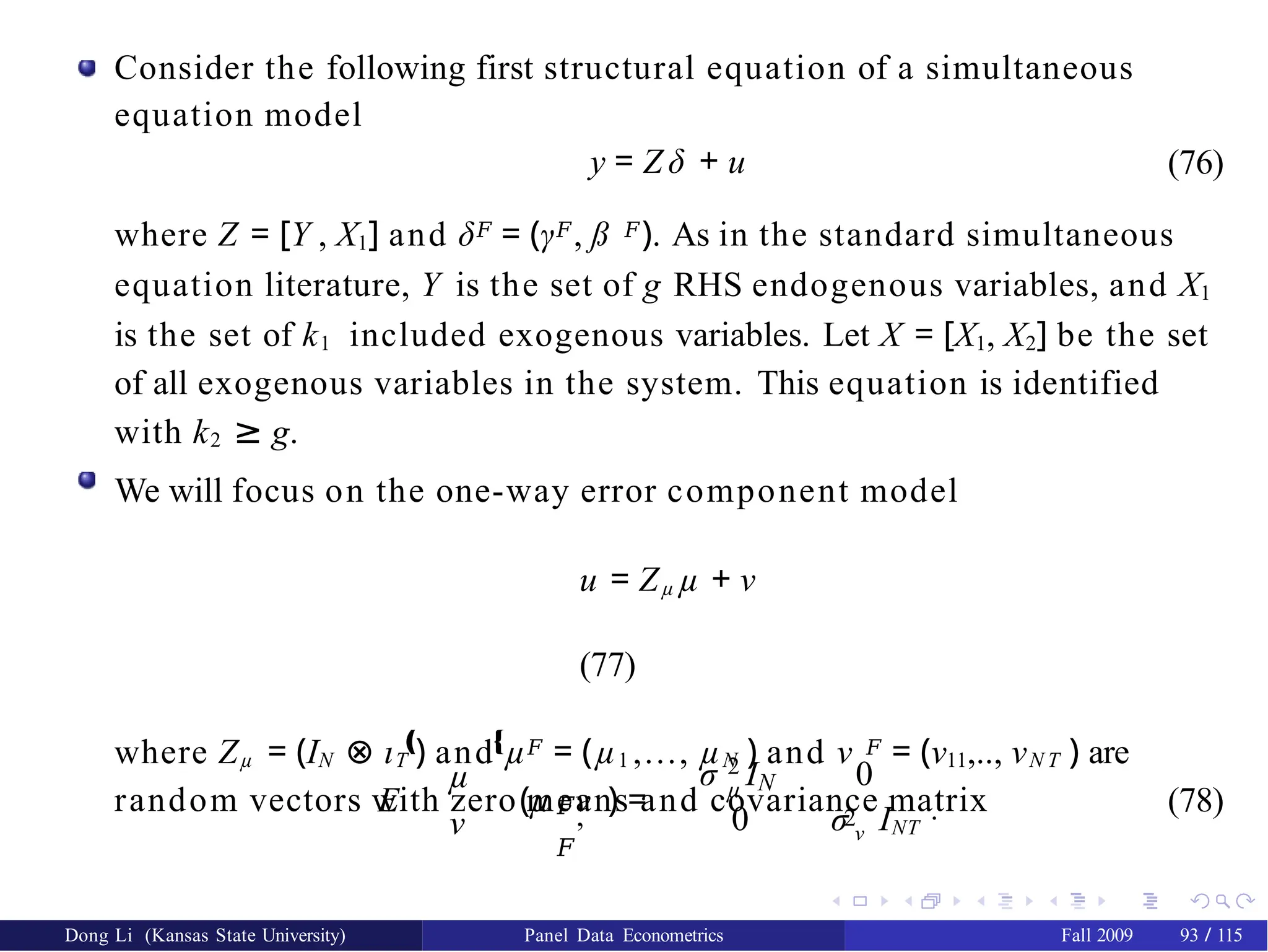 Consider the following first structural equation of a simultaneous
equation model
y = Z δ + u (76)
where Z = [Y , X1] and δ𝐹 = (γ𝐹, ß 𝐹). As in the standard simultaneous
equation literature, Y is the set of g RHS endogenous variables, and X1
is the set of k1 included exogenous variables. Let X = [X1, X2] be the set
of all exogenous variables in the system. This equation is identified
with k2 ≥ g.
We will focus on the one-way error component model
u = Zµ µ + ν
(77)
where Zµ = (IN ⊗ ιT ) and µ𝐹 = (µ1 ,..., µN ) and ν 𝐹 = (ν11,.., νN T ) are
random vectors with zero means and covariance matrix
E
µ
ν
‚ Œ
𝐹,
𝐹
(µ ν ) =
–
2
σ IN 0
2
µ
0 σ ν INT
™
. (78)
Dong Li (Kansas State University) Panel Data Econometrics Fall 2009 93 / 115
 