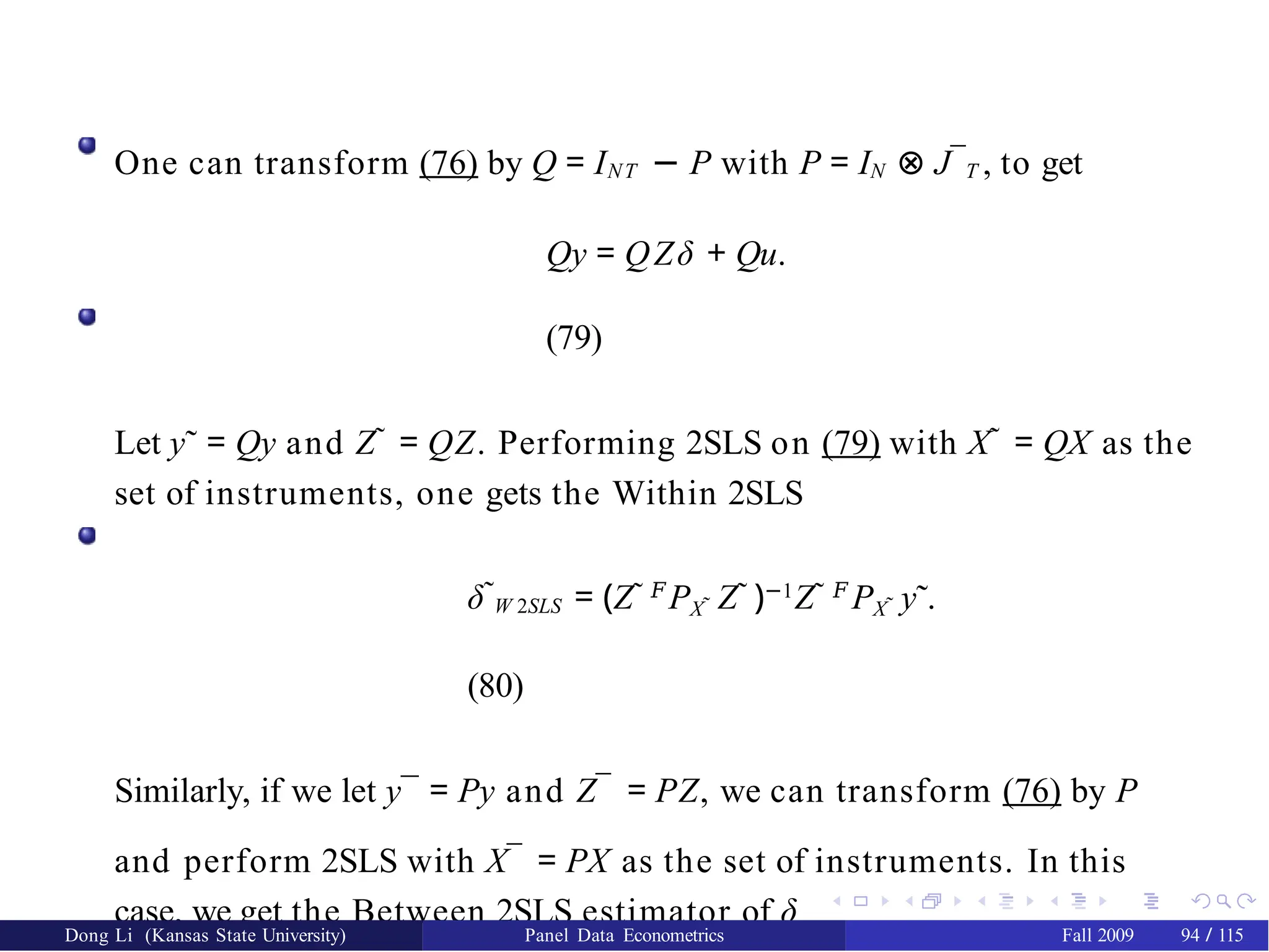 One can transform (76) by Q = INT − P with P = IN ⊗ J¯T , to get
Qy = QZδ + Qu.
(79)
Let y˜ = Qy and Z˜ = QZ. Performing 2SLS on (79) with X˜ = QX as the
set of instruments, one gets the Within 2SLS
δ˜W 2SLS = (Z˜ 𝐹
PX˜ Z˜ )−1
Z˜ 𝐹
PX˜ y˜.
(80)
Similarly, if we let y¯ = Py and Z¯ = PZ, we can transform (76) by P
and perform 2SLS with X¯ = PX as the set of instruments. In this
case, we get the Between 2SLS estimator of δ
Dong Li (Kansas State University) Panel Data Econometrics Fall 2009 94 / 115
 