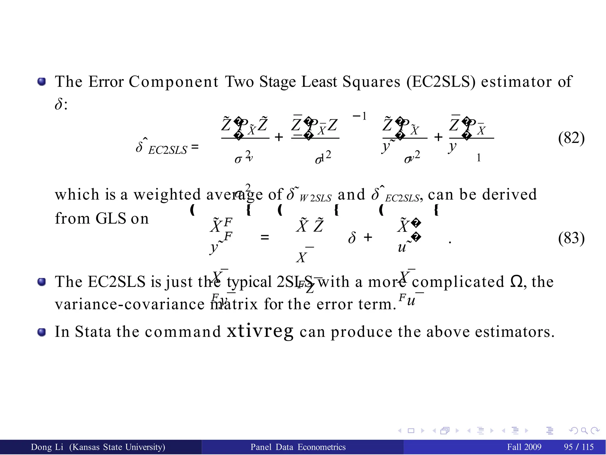 The Error Component Two Stage Least Squares (EC2SLS) estimator of
δ:
δˆEC2SLS =
�
� X̃
˜ ˜
Z P Z �
�
¯
¯
¯
Z P Z
−1
– ™ –
˜ �
�
˜
Z P
y˜
+ +
¯�
�
¯
X X X
Z P
y¯
σ 2 σ 2 σ 2
σ 2
ν 1 ν 1
™
(82)
which is a weighted average of δ˜W 2SLS and δˆEC2SLS, can be derived
from GLS on X
y˜
X¯
𝐹y¯
=
‚ Œ ‚
𝐹
𝐹
˜ ˜ ˜
X Z
X¯
𝐹Z¯
Œ ‚
δ +
˜ �
�
X
u˜
X¯
𝐹u¯
Œ
. (83)
The EC2SLS is just the typical 2SLS with a more complicated Ω, the
variance-covariance matrix for the error term.
In Stata the command xtivreg can produce the above estimators.
Dong Li (Kansas State University) Panel Data Econometrics Fall 2009 95 / 115
 