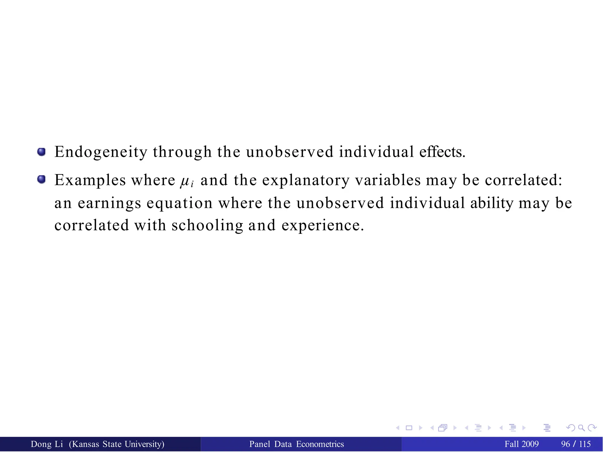 Endogeneity through the unobserved individual effects.
Examples where µi and the explanatory variables may be correlated:
an earnings equation where the unobserved individual ability may be
correlated with schooling and experience.
Dong Li (Kansas State University) Panel Data Econometrics Fall 2009 96 / 115
 