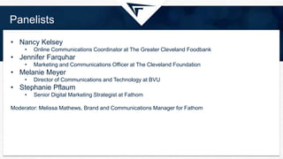 Panelists
• Nancy Kelsey
• Online Communications Coordinator at The Greater Cleveland Foodbank
• Jennifer Farquhar
• Marketing and Communications Officer at The Cleveland Foundation
• Melanie Meyer
• Director of Communications and Technology at BVU
• Stephanie Pflaum
• Senior Digital Marketing Strategist at Fathom
Moderator: Melissa Mathews, Brand and Communications Manager for Fathom
 