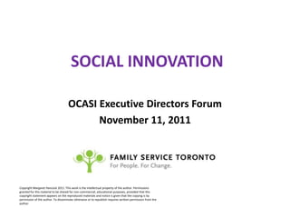 SOCIAL INNOVATION

                                    OCASI Executive Directors Forum
                                          November 11, 2011




Copyright Margaret Hancock 2011. This work is the intellectual property of the author. Permissions
granted for this material to be shared for non-commercial, educational purposes, provided that this
copyright statement appears on the reproduced materials and notice is given that the copying is by
permission of the author. To disseminate otherwise or to republish requires written permission from the
author.
 