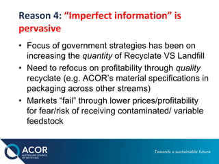 Reason 4: “Imperfect information” is
pervasive
• Focus of government strategies has been on
increasing the quantity of Recyclate VS Landfill
• Need to refocus on profitability through quality
recyclate (e.g. ACOR’s material specifications in
packaging across other streams)
• Markets “fail” through lower prices/profitability
for fear/risk of receiving contaminated/ variable
feedstock
 