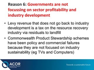 Reason 6: Governments are not
focussing on sector profitability and
industry development
• Levy revenue that does not go back to industry
development is a tax on the resource recovery
industry via residuals to landfill
• Commonwealth Product Stewardship schemes
have been policy and commercial failures
because they are not focused on industry
sustainability (eg TVs and Computers)
 