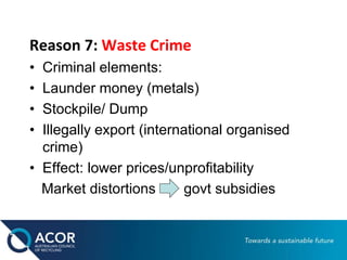 Reason 7: Waste Crime
• Criminal elements:
• Launder money (metals)
• Stockpile/ Dump
• Illegally export (international organised
crime)
• Effect: lower prices/unprofitability
Market distortions govt subsidies
 