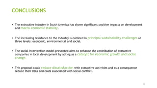 •The extractive industry in South America has shown significant positive impacts on development and macro-economic stability. 
•The increasing resistance to the industry is outlined in principal sustainability challenges at three levels: economic, environmental and social. 
•The social intervention model presented aims to enhance the contribution of extractive companies in local development by acting as a catalyst for economic growth and social change. 
•This proposal could reduce dissatisfaction with extractive activities and as a consequence reduce their risks and costs associated with social conflict. 
CONCLUSIONS 
16 
 