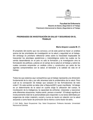 Facultad de Enfermería
                                              Maestría de Salud y Seguridad en el Trabajo
                              I Seminario Internacional en Salud y Seguridad en el Trabajo



     PRIORIDADES DE INVESTIGACIÓN EN SALUD Y SEGURIDAD EN EL
                            TRABAJO



                                                         María Amparo Lozada M. (*)

El propósito del evento que nos convoca y el de este panel es hacer un análisis
acerca de las prioridades de investigación en la salud y seguridad en el trabajo.
Sin embargo es prioritario reflexionar antes sobre la necesidad inaplazable de
trascender los abordajes epistémicos y metodológicos sobre los cuales se ha
venido desarrollando en el país no solo la formación y la investigación sino la
formulación de políticas y planes en el campo de la salud en el trabajo y sobre los
cuales conviene emprender un análisis crítico y constructivo por parte de los
agentes comprometidos con la salud, el bienestar y la calidad de vida en el
trabajo.



Todos los que estamos aquí compartimos que el trabajo representa una dimensión
fundamental de la vida y por ello atraviesa toda la problemática de la salud. Pero
cuál es la concepción de trabajo que subyace en las formulaciones de todo
orden?. En este sentido se debe citar a Dejours(2001) quien manifiesta: “el trabajo
es un determinante de la salud en cuanto exige la utilización del cuerpo, la
movilización de la inteligencia, la capacidad de enfrentar, interpretar y reaccionar
ante diferentes situaciones. Implica sentir, pensar e inventar”. El trabajo significa el
involucramiento total de la personalidad para responder a una tarea delimitada por
exigencias de orden material y social y nunca es neutro en relación con la salud
actuando o como factor de promoción de la misma o como factor de daño.

(*) Enf. MsSc, Salud Ocupacional. Esp. Salud Ocupacional. Profesora Asociada. Universidad
Nacional de Colombia
 