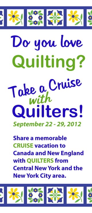 Do you love
Quilting?
T ake a Cruise
     with
Quilters!
September 22 - 29, 2012

Share a memorable
CRUISE vacation to
Canada and New England
with QUILTERS from
Central New York and the
New York City area.
 