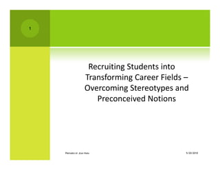 1




                     Recruiting Students into 
                    Transforming Career Fields –
                         f    i            i ld
                    Overcoming Stereotypes and 
                       Preconceived Notions
                                 i d     i




    PREPARED BY JEAN HARA                     5/20/2010
 