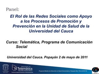 Panel: El Rol de las Redes Sociales como Apoyo a los Procesos de Promoción y Prevención en la Unidad de Salud de la Universidad del Cauca Curso: Telemática, Programa de Comunicación 	Social  Universidad del Cauca. Popayán 2 de mayo de 2011 