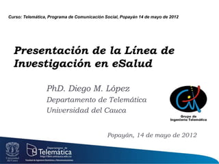 Curso: Telemática, Programa de Comunicación Social, Popayán 14 de mayo de 2012




  Presentación de la Línea de
  Investigación en eSalud

                 PhD. Diego M. López
                 Departamento de Telemática
                 Universidad del Cauca


                                             Popayán, 14 de mayo de 2012
 