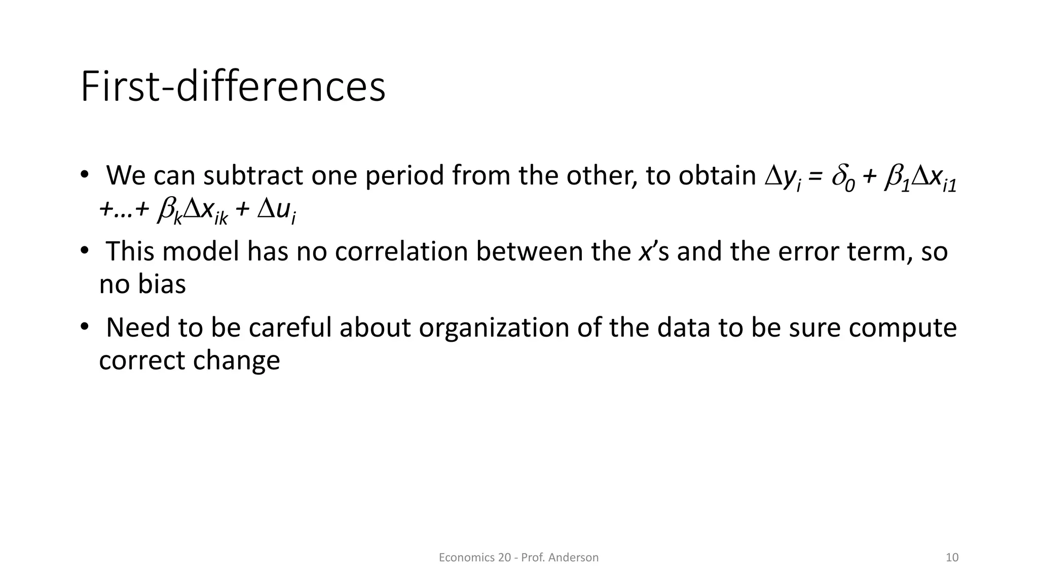 Economics 20 - Prof. Anderson 10
First-differences
• We can subtract one period from the other, to obtain Dyi = d0 + b1Dxi1
+…+ bkDxik + Dui
• This model has no correlation between the x’s and the error term, so
no bias
• Need to be careful about organization of the data to be sure compute
correct change
 