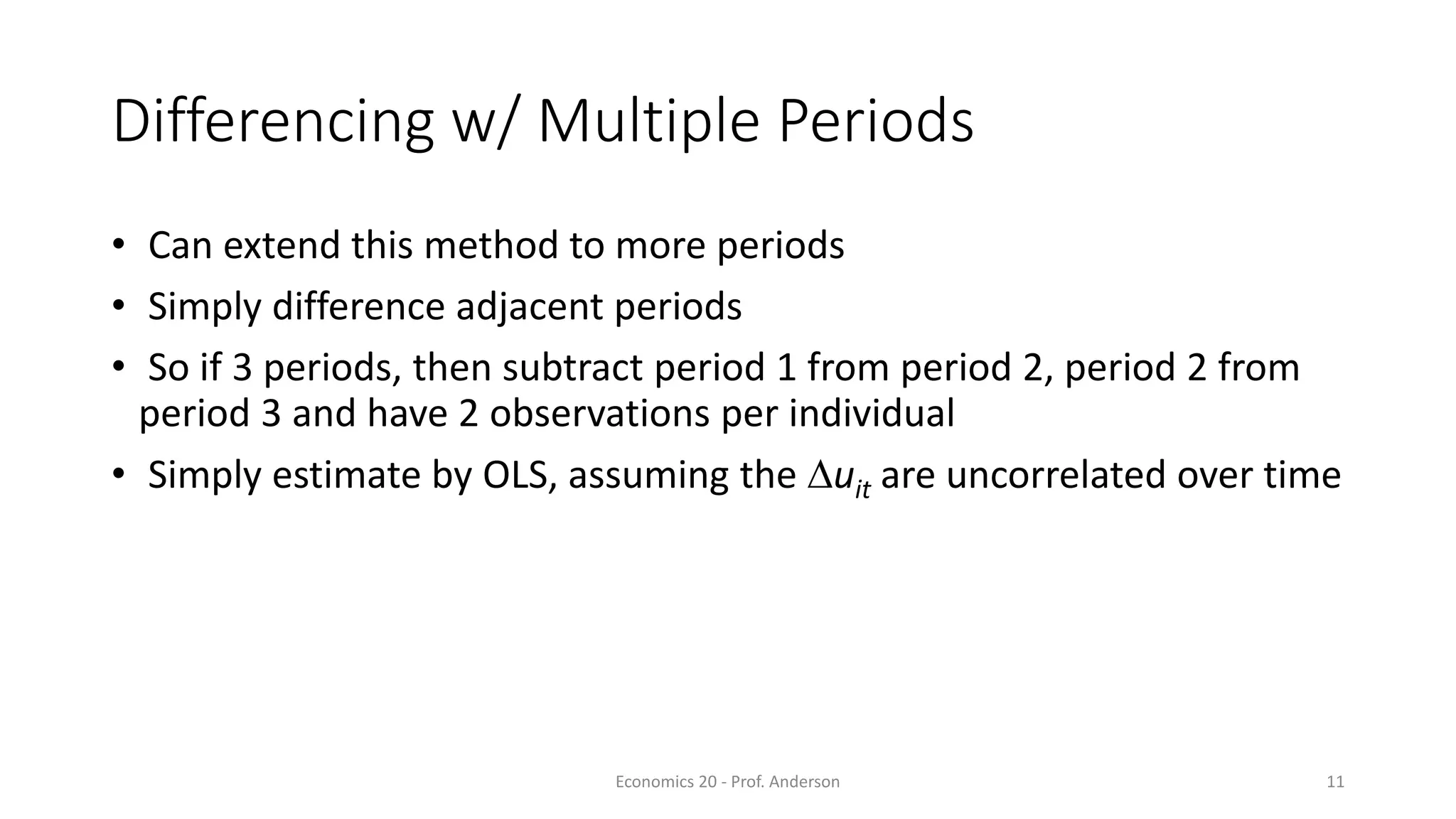 Economics 20 - Prof. Anderson 11
Differencing w/ Multiple Periods
• Can extend this method to more periods
• Simply difference adjacent periods
• So if 3 periods, then subtract period 1 from period 2, period 2 from
period 3 and have 2 observations per individual
• Simply estimate by OLS, assuming the Duit are uncorrelated over time
 