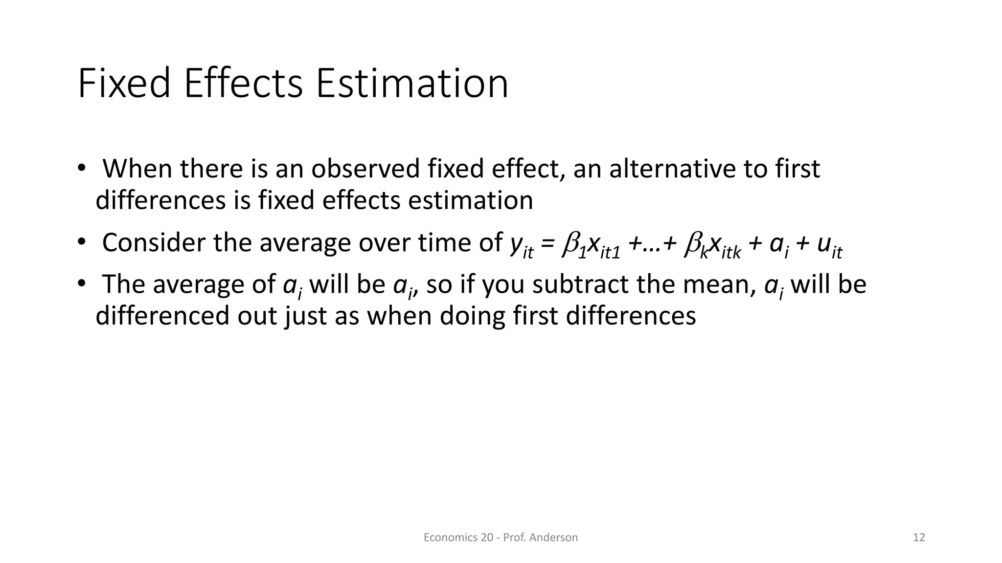 Economics 20 - Prof. Anderson 12
Fixed Effects Estimation
• When there is an observed fixed effect, an alternative to first
differences is fixed effects estimation
• Consider the average over time of yit = b1xit1 +…+ bkxitk + ai + uit
• The average of ai will be ai, so if you subtract the mean, ai will be
differenced out just as when doing first differences
 