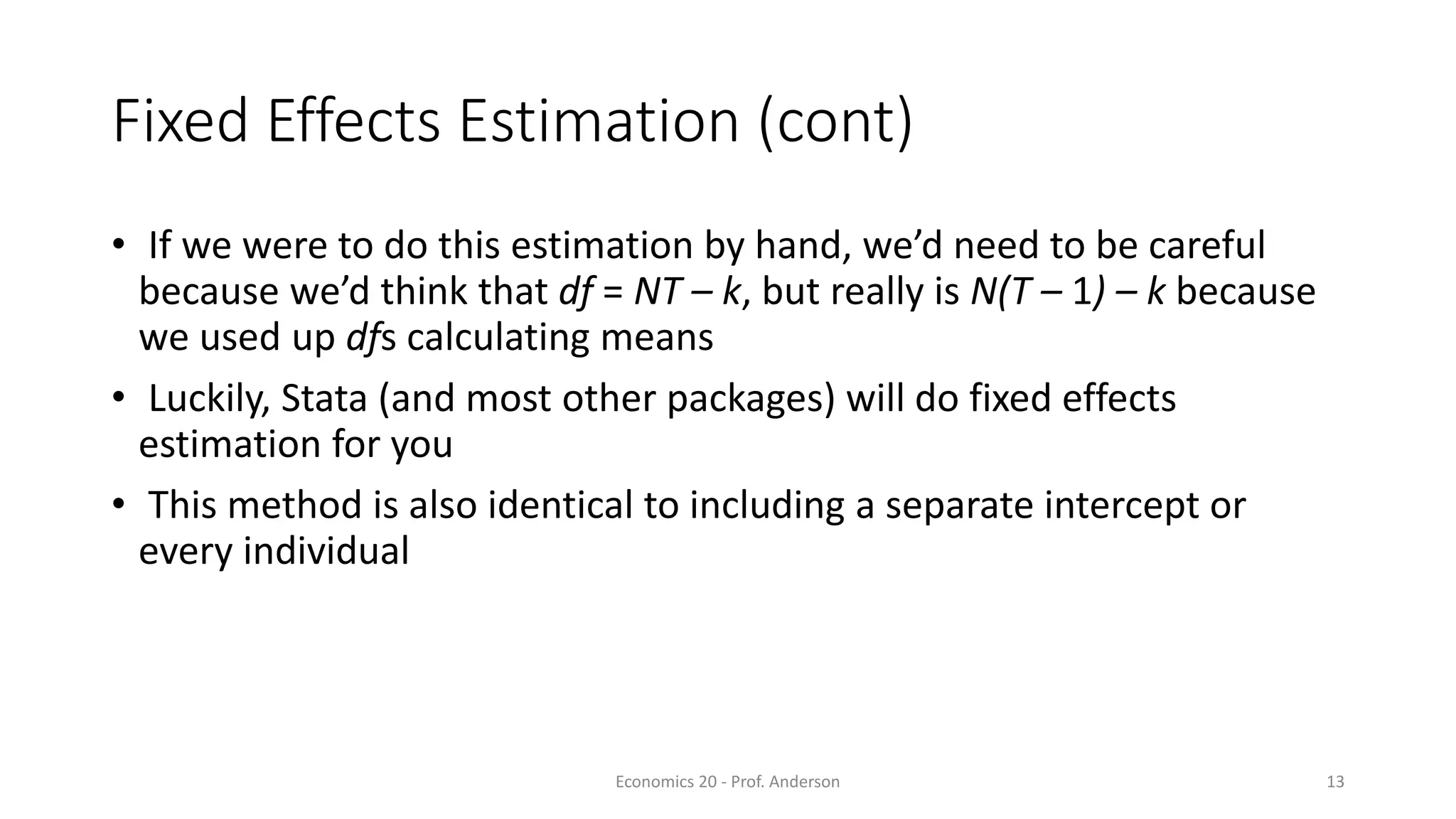 Economics 20 - Prof. Anderson 13
Fixed Effects Estimation (cont)
• If we were to do this estimation by hand, we’d need to be careful
because we’d think that df = NT – k, but really is N(T – 1) – k because
we used up dfs calculating means
• Luckily, Stata (and most other packages) will do fixed effects
estimation for you
• This method is also identical to including a separate intercept or
every individual
 