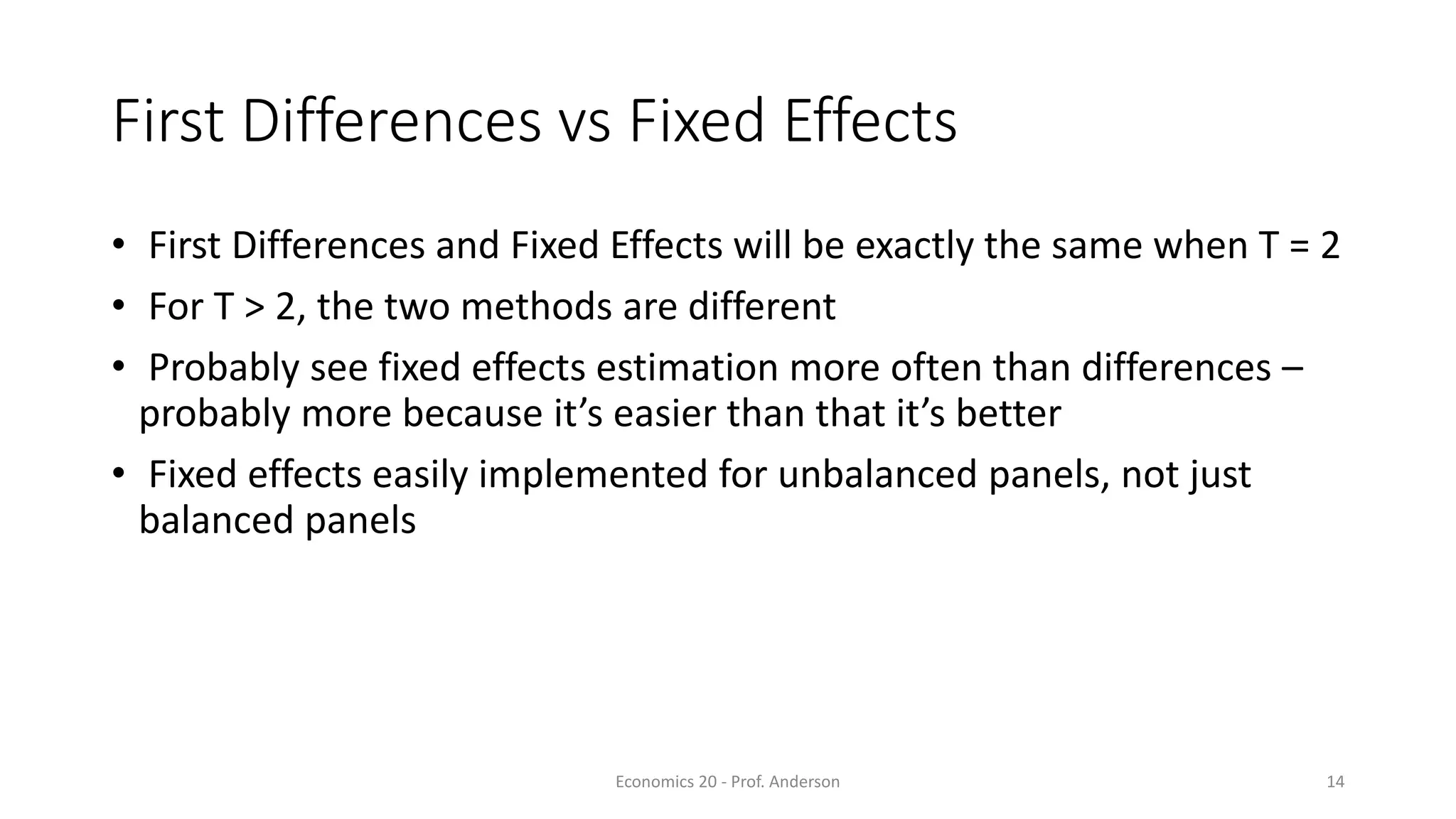 Economics 20 - Prof. Anderson 14
First Differences vs Fixed Effects
• First Differences and Fixed Effects will be exactly the same when T = 2
• For T > 2, the two methods are different
• Probably see fixed effects estimation more often than differences –
probably more because it’s easier than that it’s better
• Fixed effects easily implemented for unbalanced panels, not just
balanced panels
 