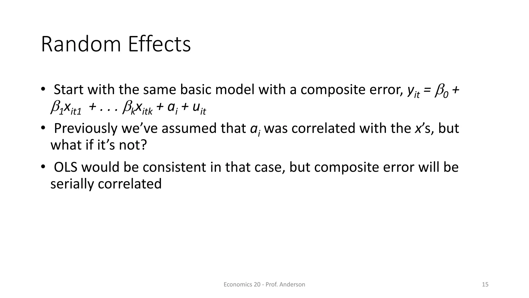 Economics 20 - Prof. Anderson 15
Random Effects
• Start with the same basic model with a composite error, yit = b0 +
b1xit1 + . . . bkxitk + ai + uit
• Previously we’ve assumed that ai was correlated with the x’s, but
what if it’s not?
• OLS would be consistent in that case, but composite error will be
serially correlated
 