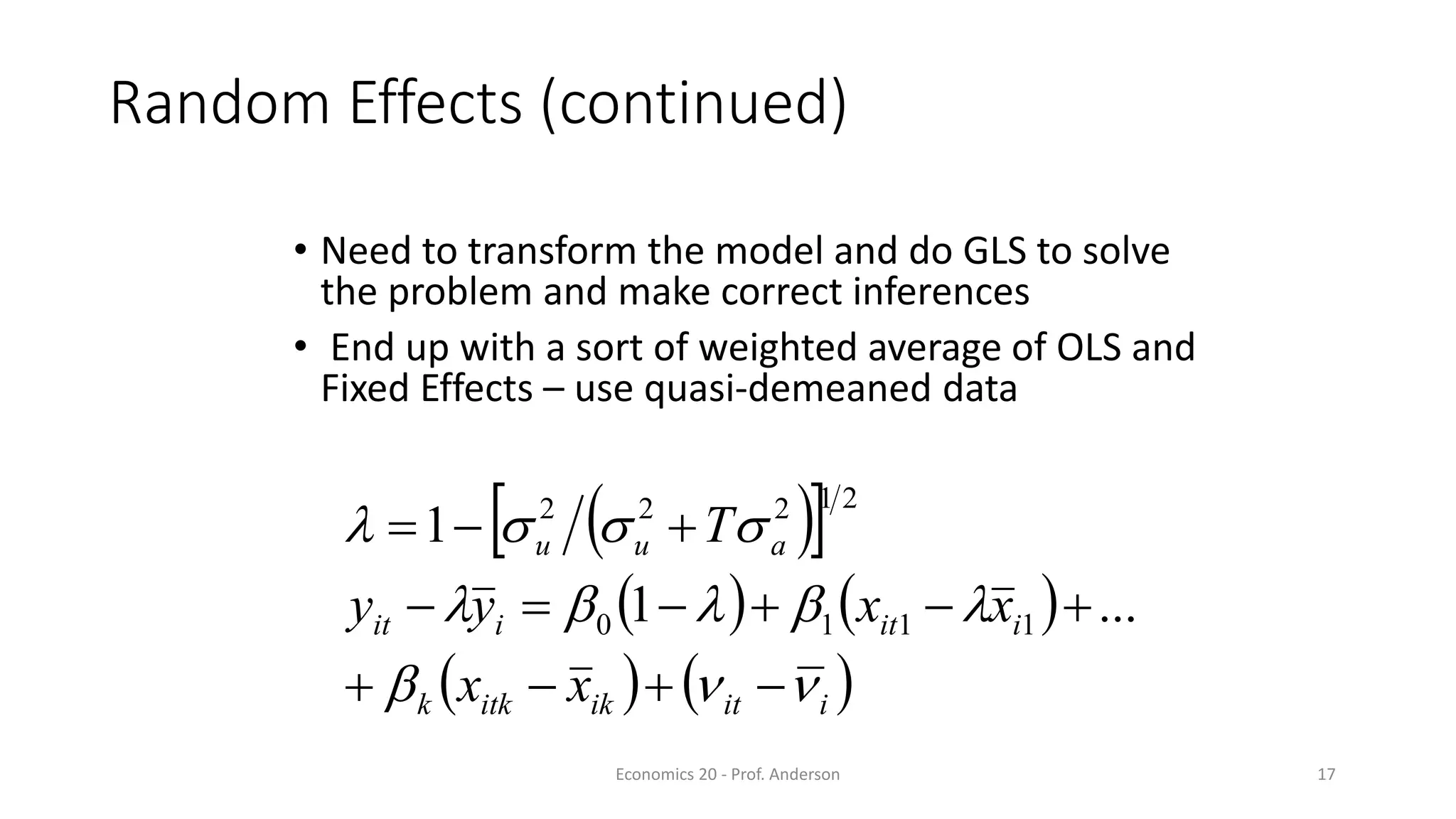 Economics 20 - Prof. Anderson 17
Random Effects (continued)
• Need to transform the model and do GLS to solve
the problem and make correct inferences
• End up with a sort of weighted average of OLS and
Fixed Effects – use quasi-demeaned data
  
   
   iitikitkk
iitiit
auu
xx
xxyy
T
b
bb




...1
1
1110
21222
 